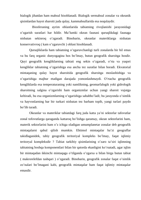 bialogik jihatdan ham mahsul hisoblanadi. Bialogik sermahsul zonalar va okeanik
qisimlardan hayot sharoiti juda qulay, kammahsullarida esa noqulaydir.
 
 Biosferaning  ayrim  oblastlarida  tabiatning  rivojlanishi  jarayonidagi
o’zgarish  suratlari  har  hildir.  Ma’lumki  okean  faunasi  quruqlikdagi  faunaga
nisbatan  sekinroq  o’zgaradi.  Binobarin,  okeanlar  materiklarga  nisbatan
konservativroq ( kam o’zgaruvchi ) oblast hisoblanadi.
  Quruqliklarda ham tabiatning o’zgaruvchanligi turli zonalarda bir hil emas
va bu farq organic dunyogagina hos bo’lmay, butun geografik sharoitga hosdir.
Quyi  geografik  kengliklarning  tabiati  eng  sekin  o’zgaradi,  o’rta  va  yuqori
kengliklar tabiatning o’zgarishiga esa ancha tez suratlar bilan boradi. Ekvatorial
mintaqaning  qulay  hayot  sharoitida  geografik  sharoitga  moslashishiga  va
o’zgarishiga  majbur  etadigan  darajada  yomonlashmaydi.  O’rtacha  geografik
kengliklarda esa temperaturaning yoki namlikning, geomarfalogik yoki gidrologik
sharoitning  salgina  o’zgarishi  ham  organizmlar  uchun  yangi  sharoit  vujutga
keltiradi, bu esa organizmlarning o’zgarishiga sababbo’ladi; bu jarayonda o’simlik
va hayvonlarning har bir turkari nisbatan tez barham topib, yangi turlari paydo
bo’lib turadi.
  Okeanlar va materiklar tabiatdagi farq juda katta ya’ni sektorlar tafovutlar
zonal tofovutlarga qaraganda kattaroq bo’lishga qaramay, okean sektorlarini ham,
materik sektorlarini ham o’z ichiga oladigan umumplanetar zonalar deb geogeafik
mintaqalarni  qabul  qilish  mumkin.  Ehtimol  mintaqalar  ba’zi  geograflar
takidlaganidek,  tabiy  geografik  teritoriyal  kompleks  bo’lmay,  faqat  iqlimiy
teritoryal  kompleksdir  ?  Tabiat  tarkibiy  qisimlarining  o’zaro  ta’siri  iqlimning
tabiatning boshqa komponentlari bilan bir qatorda ekanligini ko’rsatadi, agar iqlim
bir mintaqadan ikkinchi mintaqaga o’tilganda o’zgarsa u bilan birga butun tabiat
( makrorelefdan tashqari ) o’zgaradi. Binobarin, geografik zonalar faqat o’simlik
zo’nalari bo’lmagani kabi, geografik mintaqalar ham faqat iqlimiy mintaqalar
emasdir.

