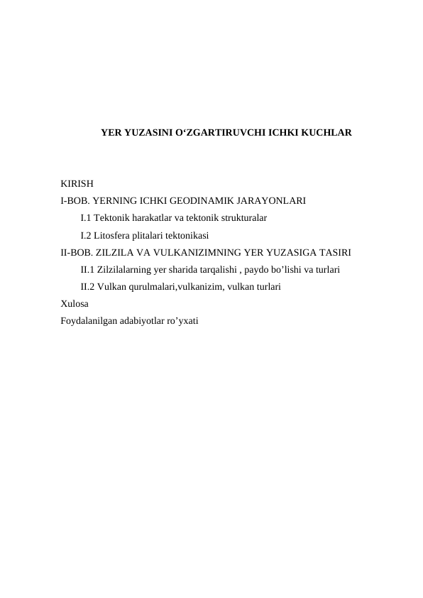 YER YUZASINI O‘ZGARTIRUVCHI ICHKI KUCHLAR
KIRISH
I-BOB. YERNING ICHKI GEODINAMIK JARAYONLARI
I.1 Tektonik harakatlar va tektonik strukturalar
I.2 Litosfera plitalari tektonikasi 
II-BOB. ZILZILA VA VULKANIZIMNING YER YUZASIGA TASIRI
II.1 Zilzilalarning yer sharida tarqalishi , paydo bo’lishi va turlari
II.2 Vulkan qurulmalari,vulkanizim, vulkan turlari
Xulosa 
Foydalanilgan adabiyotlar ro’yxati
