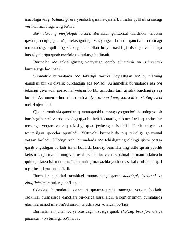 masofaga teng, balandligi esa yondosh qarama-qarshi burmalar qulflari orasidagi
vertikal masofaga teng bo‘ladi.
Burmalarning  morfologik  turlari. Burmalar  gorizontal  tekislikka  nisbatan
qavariq-botiqligiga,  o‘q  tekisligining  vaziyatiga,  burma  qanotlari  orasidagi
munosabatga, qulfining shakliga, eni bilan bo‘yi orasidagi nisbatga va boshqa
hususiyatlariga qarab morfologik turlarga bo‘linadi.
Burmalar  o‘q  tekis-ligining  vaziyatiga  qarab  simmetrik va  asimmetrik
burmalarga bo‘linadi . 
Simmetrik  burmalarda  o‘q  tekisligi  vertikal  joylashgan  bo‘lib,  ularning
qanotlari bir xil qiyalik burchagiga ega bo‘ladi. Asimmetrik burmalarda esa o‘q
tekisligi qiya yoki gorizontal yotgan bo‘lib, qanotlari turli qiyalik burchagiga ega
bo‘ladi Asimmetrik burmalar orasida qiya, to‘ntarilgan, yotuvchi va sho‘ng‘uvchi
turlari ajratiladi.
Qiya burmalarda qanotlari qarama-qarshi tomonga yotgan bo‘lib, uning yotish
burchagi har xil va o‘q tekisligi qiya bo‘ladi.To‘ntarilgan burmalarda qanotlari bir
tomonga  yotgan  va  o‘q  tekisligi  qiya  joylashgan  bo‘ladi.  Ularda  to‘g‘ri  va
to‘ntarilgan  qanotlar  ajratiladi.  YOtuvchi  burmalarda  o‘q  tekisligi  gorizontal
yotgan bo‘ladi. SHo‘ng‘uvchi burmalarda o‘q tekisligining oldingi qismi pastga
qarab engashgan bo‘ladi Ba’zi hollarda bunday burmalarning ustki qismi yuvilib
ketishi natijasida ularning yadrosida, shakli bo‘yicha sinklinal burmani eslatuvchi
qoldiqni kuzatish mumkin. Lekin uning markazida yosh emas, balki nisbatan qari
tog‘ jinslari yotgan bo‘ladi.
Burmalar  qanotlari  orasidagi  munosabatga  qarab  odatdagi,  izoklinal  va
elpig‘ichsimon turlarga bo‘linadi.
Odatdagi  burmalarda  qanotlari  qarama-qarshi  tomonga  yotgan  bo‘ladi.
Izoklinal burmalarda qanotlari bir-biriga paralleldir. Elpig‘ichsimon burmalarda
ularning qanotlari elpig‘ichsimon tarzda yoki yoyilgan bo‘ladi.
Burmalar eni bilan bo‘yi orasidagi nisbatga qarab cho‘ziq, braxiformali  va
gumbazsimon turlarga bo‘linadi .
