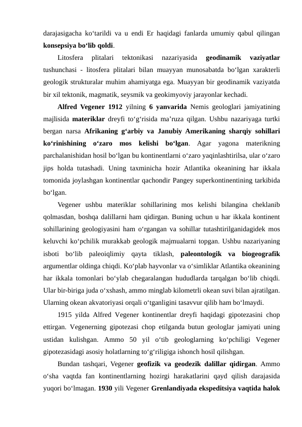 darajasigacha ko‘tarildi va u endi Er haqidagi fanlarda umumiy qabul qilingan
konsepsiya bo‘lib qoldi.
Litosfera  plitalari  tektonikasi  nazariyasida
 geodinamik  vaziyatlar
tushunchasi - litosfera plitalari bilan muayyan munosabatda bo‘lgan xarakterli
geologik strukturalar muhim ahamiyatga ega. Muayyan bir geodinamik vaziyatda
bir xil tektonik, magmatik, seysmik va geokimyoviy jarayonlar kechadi.
Alfred Vegener 1912 yilning  6 yanvarida  Nemis geologlari jamiyatining
majlisida  materiklar dreyfi to‘g‘risida ma’ruza qilgan. Ushbu nazariyaga turtki
bergan narsa  Afrikaning g‘arbiy va Janubiy Amerikaning sharqiy sohillari
ko‘rinishining  o‘zaro  mos  kelishi  bo‘lgan.  Agar  yagona  materikning
parchalanishidan hosil bo‘lgan bu kontinentlarni o‘zaro yaqinlashtirilsa, ular o‘zaro
jips  holda tutashadi.  Uning  taxminicha hozir  Atlantika okeanining  har  ikkala
tomonida joylashgan kontinentlar qachondir Pangey superkontinentining tarkibida
bo‘lgan.
Vegener  ushbu  materiklar  sohillarining  mos  kelishi  bilangina  cheklanib
qolmasdan, boshqa dalillarni ham qidirgan. Buning uchun u har ikkala kontinent
sohillarining geologiyasini ham o‘rgangan va sohillar tutashtirilganidagidek mos
keluvchi ko‘pchilik murakkab geologik majmualarni topgan. Ushbu nazariyaning
isboti  bo‘lib  paleoiqlimiy  qayta  tiklash,  paleontologik  va biogeografik
argumentlar oldinga chiqdi. Ko‘plab hayvonlar va o‘simliklar Atlantika okeanining
har ikkala tomonlari bo‘ylab chegaralangan hududlarda tarqalgan bo‘lib chiqdi.
Ular bir-biriga juda o‘xshash, ammo minglab kilometrli okean suvi bilan ajratilgan.
Ularning okean akvatoriyasi orqali o‘tganligini tasavvur qilib ham bo‘lmaydi.
1915 yilda Alfred Vegener kontinentlar dreyfi haqidagi gipotezasini chop
ettirgan.  Vegenerning gipotezasi chop etilganda butun geologlar jamiyati uning
ustidan  kulishgan.  Ammo  50  yil  o‘tib  geologlarning  ko‘pchiligi  Vegener
gipotezasidagi asosiy holatlarning to‘g‘riligiga ishonch hosil qilishgan. 
Bundan tashqari, Vegener  geofizik va geodezik dalillar qidirgan. Ammo
o‘sha  vaqtda  fan  kontinentlarning  hozirgi  harakatlarini  qayd  qilish  darajasida
yuqori bo‘lmagan. 1930 yili Vegener Grenlandiyada ekspeditsiya vaqtida halok
