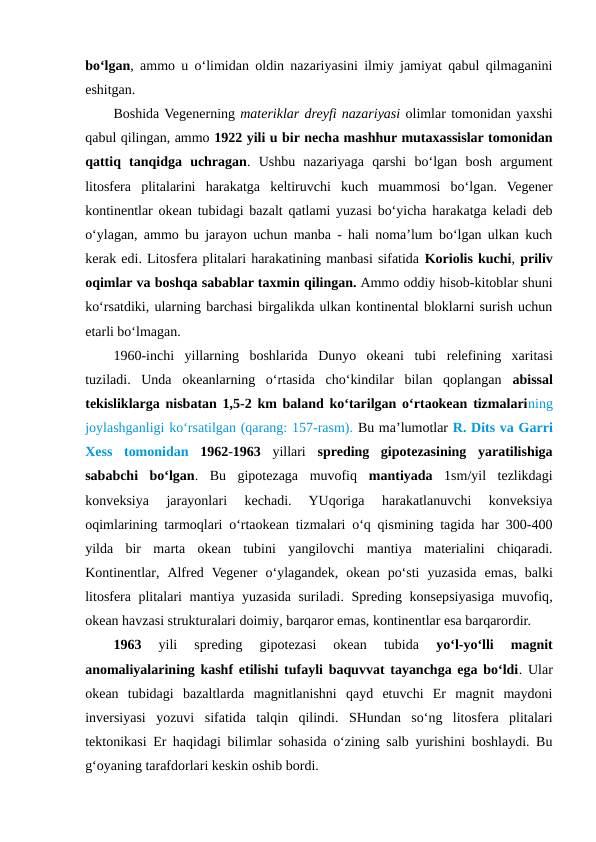 bo‘lgan, ammo u o‘limidan oldin nazariyasini ilmiy jamiyat qabul qilmaganini
eshitgan.
Boshida Vegenerning materiklar dreyfi nazariyasi olimlar tomonidan yaxshi
qabul qilingan, ammo 1922 yili u bir necha mashhur mutaxassislar tomonidan
qattiq  tanqidga  uchragan.  Ushbu  nazariyaga  qarshi  bo‘lgan  bosh  argument
litosfera  plitalarini  harakatga  keltiruvchi  kuch  muammosi  bo‘lgan.  Vegener
kontinentlar okean tubidagi bazalt qatlami yuzasi bo‘yicha harakatga keladi deb
o‘ylagan, ammo bu jarayon uchun manba - hali noma’lum bo‘lgan ulkan kuch
kerak edi. Litosfera plitalari harakatining manbasi sifatida Koriolis kuchi, priliv
oqimlar va boshqa sabablar taxmin qilingan. Ammo oddiy hisob-kitoblar shuni
ko‘rsatdiki, ularning barchasi birgalikda ulkan kontinental bloklarni surish uchun
etarli bo‘lmagan.
1960-inchi  yillarning  boshlarida  Dunyo  okeani  tubi relefining  xaritasi
tuziladi.  Unda  okeanlarning  o‘rtasida  cho‘kindilar  bilan  qoplangan  abissal
tekisliklarga nisbatan 1,5-2 km baland ko‘tarilgan o‘rtaokean tizmalarining
joylashganligi ko‘rsatilgan (qarang: 157-rasm). Bu ma’lumotlar R. Dits va Garri
Xess  tomonidan 1962-1963 yillari  spreding  gipotezasining  yaratilishiga
sababchi  bo‘lgan.  Bu  gipotezaga  muvofiq  mantiyada 1sm/yil  tezlikdagi
konveksiya  jarayonlari  kechadi.  YUqoriga  harakatlanuvchi  konveksiya
oqimlarining tarmoqlari o‘rtaokean tizmalari o‘q qismining tagida har 300-400
yilda  bir  marta  okean  tubini  yangilovchi  mantiya  materialini  chiqaradi.
Kontinentlar,  Alfred  Vegener o‘ylagandek, okean po‘sti  yuzasida  emas,  balki
litosfera plitalari mantiya yuzasida suriladi. Spreding konsepsiyasiga muvofiq,
okean havzasi strukturalari doimiy, barqaror emas, kontinentlar esa barqarordir.
1963 
yili  spreding  gipotezasi  okean  tubida
 yo‘l-yo‘lli  magnit
anomaliyalarining kashf etilishi tufayli baquvvat tayanchga ega bo‘ldi. Ular
okean  tubidagi  bazaltlarda  magnitlanishni  qayd  etuvchi  Er  magnit  maydoni
inversiyasi  yozuvi  sifatida  talqin  qilindi.  SHundan  so‘ng  litosfera  plitalari
tektonikasi Er haqidagi bilimlar sohasida o‘zining salb yurishini boshlaydi. Bu
g‘oyaning tarafdorlari keskin oshib bordi.
