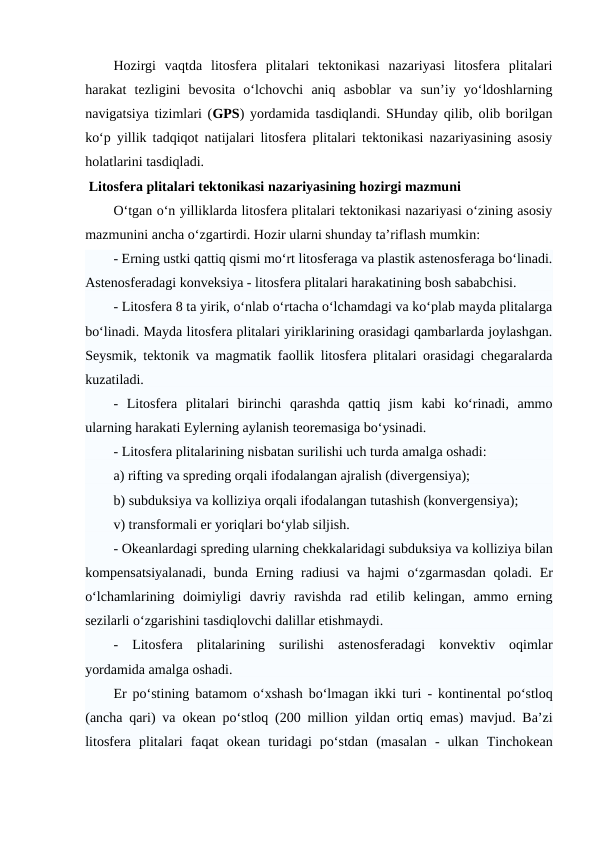 Hozirgi  vaqtda  litosfera  plitalari  tektonikasi  nazariyasi  litosfera  plitalari
harakat  tezligini  bevosita  o‘lchovchi  aniq  asboblar  va  sun’iy  yo‘ldoshlarning
navigatsiya tizimlari (GPS) yordamida tasdiqlandi. SHunday qilib, olib borilgan
ko‘p yillik tadqiqot natijalari litosfera plitalari tektonikasi nazariyasining asosiy
holatlarini tasdiqladi.
 Litosfera plitalari tektonikasi nazariyasining hozirgi mazmuni
O‘tgan o‘n yilliklarda litosfera plitalari tektonikasi nazariyasi o‘zining asosiy
mazmunini ancha o‘zgartirdi. Hozir ularni shunday ta’riflash mumkin:
- Erning ustki qattiq qismi mo‘rt litosferaga va plastik astenosferaga bo‘linadi.
Astenosferadagi konveksiya - litosfera plitalari harakatining bosh sababchisi. 
- Litosfera 8 ta yirik, o‘nlab o‘rtacha o‘lchamdagi va ko‘plab mayda plitalarga
bo‘linadi. Mayda litosfera plitalari yiriklarining orasidagi qambarlarda joylashgan.
Seysmik, tektonik va magmatik faollik litosfera plitalari orasidagi chegaralarda
kuzatiladi. 
-  Litosfera  plitalari  birinchi  qarashda  qattiq  jism  kabi  ko‘rinadi,  ammo
ularning harakati Eylerning aylanish teoremasiga bo‘ysinadi. 
- Litosfera plitalarining nisbatan surilishi uch turda amalga oshadi: 
a) rifting va spreding orqali ifodalangan ajralish (divergensiya); 
b) subduksiya va kolliziya orqali ifodalangan tutashish (konvergensiya); 
v) transformali er yoriqlari bo‘ylab siljish. 
- Okeanlardagi spreding ularning chekkalaridagi subduksiya va kolliziya bilan
kompensatsiyalanadi,  bunda Erning radiusi  va hajmi  o‘zgarmasdan qoladi. Er
o‘lchamlarining  doimiyligi  davriy  ravishda  rad  etilib  kelingan,  ammo  erning
sezilarli o‘zgarishini tasdiqlovchi dalillar etishmaydi. 
-  Litosfera  plitalarining  surilishi  astenosferadagi  konvektiv  oqimlar
yordamida amalga oshadi. 
Er  po‘stining batamom o‘xshash bo‘lmagan ikki turi  - kontinental po‘stloq
(ancha qari) va okean po‘stloq (200 million yildan ortiq emas) mavjud. Ba’zi
litosfera  plitalari faqat  okean turidagi  po‘stdan (masalan  - ulkan  Tinchokean
