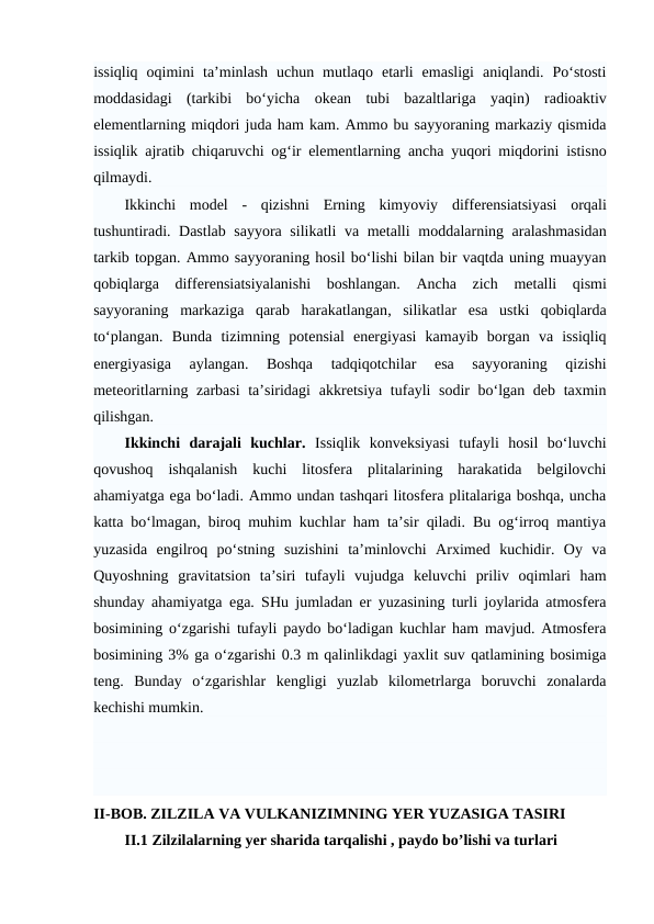 issiqliq  oqimini  ta’minlash  uchun  mutlaqo  etarli  emasligi  aniqlandi.  Po‘stosti
moddasidagi  (tarkibi  bo‘yicha  okean  tubi  bazaltlariga  yaqin)  radioaktiv
elementlarning miqdori juda ham kam. Ammo bu sayyoraning markaziy qismida
issiqlik  ajratib chiqaruvchi og‘ir elementlarning ancha yuqori miqdorini istisno
qilmaydi.
Ikkinchi  model -  qizishni  Erning  kimyoviy  differensiatsiyasi  orqali
tushuntiradi. Dastlab sayyora silikatli  va metalli moddalarning aralashmasidan
tarkib topgan. Ammo sayyoraning hosil bo‘lishi bilan bir vaqtda uning muayyan
qobiqlarga  differensiatsiyalanishi  boshlangan.  Ancha  zich  metalli  qismi
sayyoraning  markaziga  qarab harakatlangan,  silikatlar  esa  ustki  qobiqlarda
to‘plangan.  Bunda  tizimning  potensial  energiyasi  kamayib  borgan  va  issiqliq
energiyasiga  aylangan.  Boshqa
 tadqiqotchilar  esa  sayyoraning  qizishi
meteoritlarning zarbasi  ta’siridagi  akkretsiya tufayli sodir bo‘lgan deb taxmin
qilishgan.
Ikkinchi  darajali  kuchlar. Issiqlik  konveksiyasi  tufayli  hosil  bo‘luvchi
qovushoq  ishqalanish  kuchi  litosfera  plitalarining  harakatida  belgilovchi
ahamiyatga ega bo‘ladi. Ammo undan tashqari litosfera plitalariga boshqa, uncha
katta bo‘lmagan, biroq muhim kuchlar ham ta’sir qiladi. Bu og‘irroq mantiya
yuzasida  engilroq  po‘stning  suzishini  ta’minlovchi  Arximed  kuchidir.  Oy  va
Quyoshning  gravitatsion  ta’siri  tufayli  vujudga  keluvchi  priliv  oqimlari  ham
shunday ahamiyatga ega. SHu jumladan er yuzasining turli joylarida atmosfera
bosimining o‘zgarishi tufayli paydo bo‘ladigan kuchlar ham mavjud. Atmosfera
bosimining 3% ga o‘zgarishi 0.3 m qalinlikdagi yaxlit suv qatlamining bosimiga
teng.  Bunday  o‘zgarishlar  kengligi  yuzlab  kilometrlarga  boruvchi  zonalarda
kechishi mumkin.
II-BOB. ZILZILA VA VULKANIZIMNING YER YUZASIGA TASIRI
II.1 Zilzilalarning yer sharida tarqalishi , paydo bo’lishi va turlari
