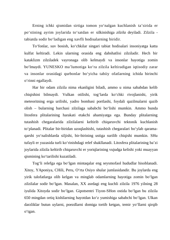 Erning ichki qismidan sirtiga tomon yo‘nalgan kuchlanish  ta’sirida  er
po‘stining ayrim joylarida to‘satdan er  silkinishiga  zilzila  deyiladi.  Zilzila -
tabiatda sodir bo‘ladigan eng xavfli hodisalarning biridir. 
To‘fonlar, suv bosish, ko‘chkilar singari tabiat hodisalari insoniyatga katta
kulfat  keltiradi.  Lekin  ularning  orasida  eng  dahshatlisi  zilziladir.  Hech  bir
kataklizm  zilziladek  vayronaga  olib  kelmaydi  va  insonlar  hayotiga  zomin
bo‘lmaydi. YUNESKO ma’lumotiga ko‘ra zilzila keltiradigan iqtisodiy zarar
va  insonlar  orasidagi  qurbonlar  bo‘yicha  tabiiy  ofatlarning  ichida  birinchi
o‘rinni egallaydi. 
Har bir odam zilzila nima ekanligini biladi, ammo u nima sababdan kelib
chiqishini  bilmaydi.  Vulkan  otilishi,  tog‘larda  ko‘chki  rivojlanishi,  yirik
meteoritning erga urilishi, yadro bombasi portlashi, foydali qazilmalarni qazib
olish  – bularning barchasi  zilzilaga  sababchi  bo‘lishi  mumkin.  Ammo  bunda
litosfera  plitalarining  harakati  etakchi  ahamiyatga  ega.  Bunday  plitalarning
tutashish  chegaralarida  zilzilalarni  keltirib  chiqaruvchi  tektonik  kuchlanish
to‘planadi. Plitalar bir-biridan uzoqlashishi, tutashish chegaralari bo‘ylab qarama-
qarshi yo‘nalishlarda siljishi, bir-birining ustiga surilib chiqishi mumkin. SHu
tufayli er yuzasida turli ko‘rinishdagi relef shakllanadi. Litosfera plitalarining ba’zi
joylarida zilzila keltirib chiqaruvchi er yoriqlarining vujudga kelishi yoki muayyan
qismining ko‘tarilishi kuzatiladi. 
Tog‘li relefga ega bo‘lgan mintaqalar eng seysmofaol hududlar hisoblanadi.
Xitoy, YAponiya, CHili, Peru, O‘rta Osiyo shular jumlasidandir. Bu joylarda eng
yirik talofatlarga olib kelgan va minglab odamlarning hayotiga zomin bo‘lgan
zilzilalar sodir bo‘lgan. Masalan, XX asrdagi eng kuchli zilzila  1976 yilning 28
iyulida Xitoyda sodir bo‘lgan. Gipotsentri Tiyon-SHon ostida bo‘lgan bu zilzila
650 mingdan ortiq kishilarning hayotdan ko‘z yumishiga sababchi bo‘lgan. Ulkan
darzliklar butun uylarni, poezdlarni domiga tortib ketgan, temir yo‘llarni qirqib
o‘tgan.
