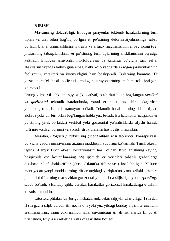 KIRISH 
Mavzuning dolzarbligi. Endogen jarayonlar tektonik harakatlarning turli
tiplari va ular bilan bog‘liq bo‘lgan er po‘stining deformatsiyalanishiga sabab
bo‘ladi. Ular er qimirlashlarini, intruziv va effuziv magmatizmni, er bag‘ridagi tog‘
jinslarining tabaqalanishini, er po‘stining turli tiplarining shakllanishini vujudga
keltiradi.  Endogen  jarayonlar  morfologiyasi  va  kattaligi  bo‘yicha  turli  rel’ef
shakllarini vujudga kelishigina emas, balki ko‘p vaqtlarda ekzogen jarayonlarining
faoliyatini, xarakteri va intensivligini  ham  boshqaradi. Bularning hammasi  Er
yuzasida  rel’ef  hosil  bo‘lishida  endogen  jarayonlarining  muhim  roli  borligini
ko‘rsatadi.
Erning xilma xil ichki energiyasi (3.1-jadval) bir-birlari bilan bog‘langan vertikal
va  gorizontal tektonik  harakatlarda,  yaoni  er  po‘sti  tuzilishini  o‘zgartirib
yuboradigan siljishlarda namoyon bo‘ladi. Tektonik harakatlarning ikkala tiplari
alohida yoki bir biri bilan bog‘langan holda yuz beradi. Bu harakatlar natijasida er
po‘stining yirik bo‘laklari vertikal yoki gorizontal yo‘nalishlarda siljishi hamda
turli miqyosdagi burmali va yoriqli strukturalarni hosil qilishi mumkin.
Masalan, litosfera plitalarining global tektonikasi taolimoti (konsepsiyasi)
bo‘yicha yuqori mantiyaning qizigan moddasini yuqoriga ko‘tarilishi Tinch okeani
tagida SHarqiy Tinch okeani ko‘tarilmasini hosil qilgan. Rivojlanishning keyingi
bosqichida  esa  ko‘tarilmaning  o‘q  qismida  er  yoriqlari  sababli  grabenlarga
o‘xshash rel’ef shakli-riftlar (O‘rta Atlantika rift zonasi) hosil bo‘lgan. YUqori
mantiyadan yangi moddalarning riftlar tagidagi yoriqlardan yana kelishi litosfera
plitalarini riftlarning markazidan gorizontal yo‘nalishda siljishiga, yaoni spredinga
sabab bo‘ladi. SHunday qilib, vertikal harakatlar gorizontal harakatlarga o‘tishini
kuzatish mumkin.
Litosfera plitalari bir-biriga nisbatan juda sekin siljiydi. Ular yiliga  I sm dan
II sm gacha siljib boradi. Bir necha o‘n yoki yuz yildagi bunday siljishlar unchalik
sezilmasa ham, ming yoki million yillar davomidagi siljish natijalarida Er po‘sti
tuzilishida, Er yuzasi rel’efida katta o‘zgarishlar bo‘ladi.
