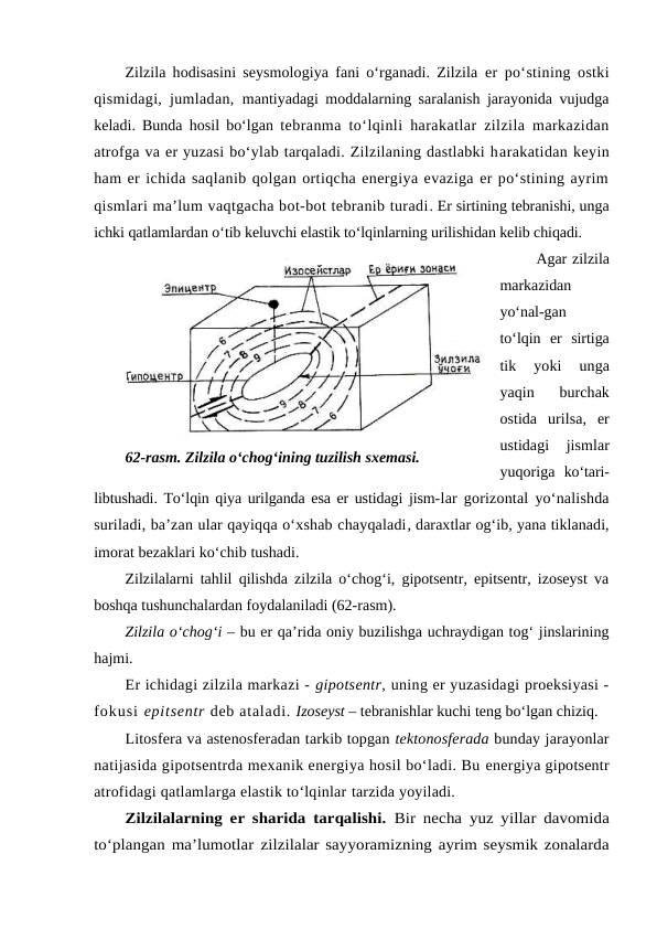 Zilzila hodisasini seysmologiya fani o‘rganadi. Zilzila  er po‘stining ostki
qismidagi, jumladan,  mantiyadagi moddalarning saralanish jarayonida vujudga
keladi. Bunda hosil bo‘lgan  tebranma to‘lqinli harakatlar zilzila markazidan
atrofga va er yuzasi bo‘ylab tarqaladi. Zilzilaning dastlabki harakatidan keyin
ham er ichida saqlanib qolgan ortiqcha energiya evaziga er po‘stining ayrim
qismlari ma’lum vaqtgacha bot-bot tebranib turadi. Er sirtining tebranishi, unga
ichki qatlamlardan o‘tib keluvchi elastik to‘lqinlarning urilishidan kelib chiqadi.
 Agar zilzila
markazidan
yo‘nal-gan
to‘lqin  er  sirtiga
tik
 yoki  unga
yaqin  burchak
ostida  urilsa,  er
ustidagi  jismlar
yuqoriga  ko‘tari-
libtushadi. To‘lqin qiya urilganda esa er ustidagi jism-lar gorizontal yo‘nalishda
suriladi, ba’zan ular qayiqqa o‘xshab chayqaladi, daraxtlar og‘ib, yana tiklanadi,
imorat bezaklari ko‘chib tushadi.
Zilzilalarni tahlil qilishda zilzila o‘chog‘i, gipotsentr, epitsentr, izoseyst va
boshqa tushunchalardan foydalaniladi (62-rasm).
Zilzila o‘chog‘i – bu er qa’rida oniy buzilishga uchraydigan tog‘ jinslarining
hajmi.
Er ichidagi zilzila markazi - gipotsentr, uning er yuzasidagi proeksiyasi -
fokusi epitsentr deb ataladi. Izoseyst – tebranishlar kuchi teng bo‘lgan chiziq.
Litosfera va astenosferadan tarkib topgan tektonosferada bunday jarayonlar
natijasida gipotsentrda mexanik energiya hosil bo‘ladi. Bu energiya gipotsentr
atrofidagi qatlamlarga elastik to‘lqinlar tarzida yoyiladi. 
Zilzilalarning er sharida tarqalishi.  Bir necha yuz yillar davomida
to‘plangan ma’lumotlar zilzilalar sayyoramizning ayrim seysmik zonalarda
62-rasm. Zilzila o‘chog‘ining tuzilish sxemasi.
