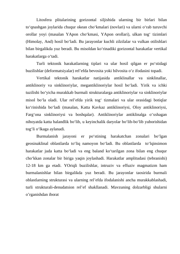 Litosfera  plitalarining  gorizontal  siljishida  ularning  bir  birlari  bilan
to‘qnashgan joylarida chuqur okean cho‘kmalari (novlari) va ularni o‘rab turuvchi
orollar yoyi (masalan YApon cho‘kmasi, YApon orollari), ulkan tog‘ tizimlari
(Himolay, And) hosil bo‘ladi. Bu jarayonlar kuchli zilzilalar va vulkan otilishlari
bilan birgalikda yuz beradi. Bu misoldan ko‘rinadiki gorizontal harakatlar vertikal
harakatlarga o‘tadi.
Turli  tektonik  harakatlarning  tiplari  va  ular  hosil  qilgan  er  po‘stidagi
buzilishlar (deformatsiyalar) rel’efda bevosita yoki bilvosita o‘z ifodasini topadi.
Vertikal  tektonik  harakatlar  natijasida  antiklinallar  va  sinklinallar,
antiklinoriy  va  sinklinoriylar,  megantiklinoriylar  hosil  bo‘ladi.  Yirik  va  ichki
tuzilishi bo‘yicha murakkab burmali strukturalarga antiklinoriylar va sinklinoriylar
misol bo‘la oladi. Ular rel’efda yirik tog‘ tizmalari va ular orasidagi botiqlar
ko‘rinishida bo‘ladi (masalan, Katta Kavkaz antiklinoriysi, Oloy antiklinoriysi,
Farg‘ona  sinklinoriysi  va  boshqalar).  Antiklinoriylar  antiklinalga  o‘xshagan
nihoyatda katta balandlik bo‘lib, u keyinchalik daryolar bo‘lib-bo‘lib yuborishidan
tog‘li o‘lkaga aylanadi.
Burmalanish  jarayoni  er  po‘stining  harakatchan  zonalari  bo‘lgan
geosinaklinal oblastlarda to‘liq namoyon bo‘ladi. Bu oblastlarda  to‘lqinsimon
harakatlar juda katta bo‘ladi va eng baland ko‘tarilgan zona bilan eng chuqur
cho‘kkan zonalar bir biriga yaqin joylashadi. Harakatlar amplitudasi (tebranishi)
12-18  km  ga  etadi.  YOriqli  buzilishlar,  intruziv  va  effuziv  magmatizm  ham
burmalanishlar  bilan  birgalikda  yuz  beradi.  Bu  jarayonlar  taosirida  burmali
oblastlarning strukturasi va ularning rel’efda ifodalanishi ancha murakkablashadi,
turli  strukturali-denudatsion  rel’ef  shakllanadi.  Mavzuning  dolzarbligi  shularni
o’rganishdan iborat
