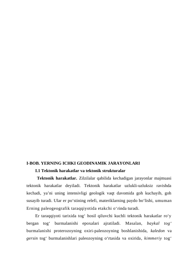 I-BOB. YERNING ICHKI GEODINAMIK JARAYONLARI
I.1 Tektonik harakatlar va tektonik strukturalar
 Tektonik harakatlar. Zilzilalar qabilida kechadigan jarayonlar majmuasi
tektonik  harakatlar  deyiladi.  Tektonik  harakatlar  uzlukli-uzluksiz  ravishda
kechadi, ya’ni uning intensivligi geologik vaqt davomida goh kuchayib, goh
susayib turadi. Ular er po‘stining relefi, materiklarning paydo bo‘lishi, umuman
Erning paleogeografik taraqqiyotida etakchi o‘rinda turadi. 
Er taraqqiyoti tarixida tog‘ hosil qiluvchi kuchli tektonik harakatlar ro‘y
bergan  tog‘  burmalanishi  epoxalari  ajratiladi. Masalan,  baykal  tog‘
burmalanishi  proterozoyning  oxiri-paleozoyning  boshlanishida,  kaledon va
gersin tog‘ burmalanishlari paleozoyning o‘rtasida va oxirida,  kimmeriy  tog‘
