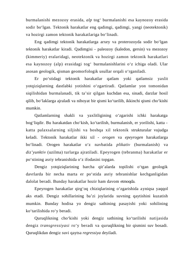 burmalanishi mezozoy erasida, alp tog‘ burmalanishi esa kaynozoy erasida
sodir bo‘lgan. Tektonik harakatlar eng qadimgi, qadimgi, yangi (neotektonik)
va hozirgi zamon tektonik harakatlariga bo‘linadi. 
Eng qadimgi tektonik harakatlarga arxey va proterozoyda sodir bo‘lgan
tektonik harakatlar kiradi. Qadimgisi - paleozoy (kaledon, gersin) va mezozoy
(kimmeriy) eralaridagi, neotektonik va hozirgi zamon tektonik harakatlari
esa kaynozoy (alp) erasidagi tog‘ burmalanishlarini o‘z ichiga oladi. Ular
asosan geologik, qisman geomorfologik usullar orqali o‘rganiladi.
Er  po‘stidagi  tektonik  harakatlar  qatlam  yoki  qatlamsiz
 yaxlit
yotqiziqlarning  dastlabki  yotishini  o‘zgartiradi.  Qatlamlar  yon  tomonidan
siqilishidan burmalanadi, tik ta’sir qilgan  kuchdan esa, sinadi, darzlar hosil
qilib, bo‘laklarga ajraladi va nihoyat bir qismi ko‘tarilib, ikkinchi qismi cho‘kishi
mumkin.
Qatlamlarning  shakli  va  yaxlitligining  o‘zgarishi  ichki  harakatga
bog‘liqdir. Bu harakatdan cho‘kish, ko‘tarilish, burmalanish, er yorilishi, katta -
katta  palaxsalarning  siljishi  va  boshqa  xil  tektonik  strukturalar vujudga
keladi.  Tektonik  harakatlar  ikki  xil  -  orogen  va  epeyrogen  harakatlarga
bo‘linadi.  Orogen  harakatlar  o‘z  navbatida  plikativ  (burmalanish)  va
diz’yunktiv (uzilma) turlarga ajratiladi. Epeyrogen (tebranma) harakatlar er
po‘stining asriy tebranishida o‘z ifodasini topgan.
Dengiz  yotqiziqlarining  barcha  qit’alarda  topilishi  o‘tgan  geologik
davrlarda  bir  necha  marta  er  po‘stida  asriy  tebranishlar  kechganligidan
dalolat beradi. Bunday harakatlar hozir ham davom etmoqda. 
Epeyrogen harakatlar qirg‘oq chiziqlarining o‘zgarishida ayniqsa yaqqol
aks  etadi.  Dengiz  sohillarining  ba’zi  joylarida  suvning  qaytishini  kuzatish
mumkin.  Bunday  hodisa  yo  dengiz  sathining  pasayishi  yoki  sohilining
ko‘tarilishida ro‘y beradi.
Quruqlikning  cho‘kishi  yoki  dengiz  sathining  ko‘tarilishi  natijasida
dengiz  transgressiyasi  ro‘y beradi va quruqlikning bir qismini suv bosadi.
Quruqlikdan dengiz suvi qaytsa regressiya deyiladi.
