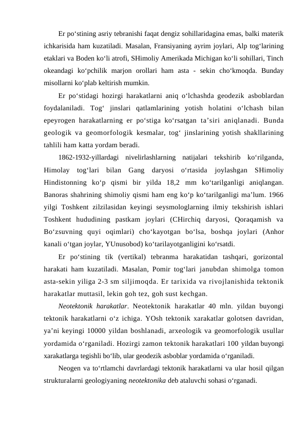 Er po‘stining asriy tebranishi faqat dengiz sohillaridagina emas, balki materik
ichkarisida ham kuzatiladi. Masalan, Fransiyaning ayrim joylari, Alp tog‘larining
etaklari va Boden ko‘li atrofi, SHimoliy Amerikada Michigan ko‘li sohillari, Tinch
okeandagi  ko‘pchilik  marjon  orollari  ham  asta  -  sekin  cho‘kmoqda.  Bunday
misollarni ko‘plab keltirish mumkin.
Er po‘stidagi hozirgi harakatlarni aniq o‘lchashda geodezik  asboblardan
foydalaniladi.  Tog‘  jinslari  qatlamlarining  yotish  holatini  o‘lchash  bilan
epeyrogen harakatlarning er  po‘stiga ko‘rsatgan  ta’siri  aniqlanadi.  Bunda
geologik va geomorfologik  kesmalar, tog‘ jinslarining yotish shakllarining
tahlili ham katta yordam beradi.
1862-1932-yillardagi  nivelirlashlarning  natijalari  tekshirib  ko‘rilganda,
Himolay  tog‘lari  bilan  Gang  daryosi  o‘rtasida  joylashgan  SHimoliy
Hindistonning  ko‘p  qismi  bir  yilda  18,2  mm  ko‘tarilganligi  aniqlangan.
Banoras shahrining shimoliy qismi ham eng ko‘p ko‘tarilganligi ma’lum. 1966
yilgi Toshkent  zilzilasidan keyingi  seysmologlarning ilmiy tekshirish ishlari
Toshkent  hududining  pastkam  joylari  (CHirchiq  daryosi,  Qoraqamish  va
Bo‘zsuvning  quyi  oqimlari)  cho‘kayotgan  bo‘lsa,  boshqa  joylari  (Anhor
kanali o‘tgan joylar, YUnusobod) ko‘tarilayotganligini ko‘rsatdi.
Er  po‘stining  tik  (vertikal)  tebranma  harakatidan  tashqari,  gorizontal
harakati ham kuzatiladi. Masalan, Pomir tog‘lari  janubdan  shimolga tomon
asta-sekin yiliga 2-3 sm siljimoqda. Er tarixida va rivojlanishida tektonik
harakatlar muttasil, lekin goh tez, goh sust kechgan.
Neotektonik harakatlar.  Neotektonik  harakatlar  40 mln. yildan buyongi
tektonik harakatlarni o‘z ichiga. YOsh tektonik xarakatlar golotsen davridan,
ya’ni keyingi 10000 yildan boshlanadi, arxeologik va geomorfologik usullar
yordamida o‘rganiladi. Hozirgi zamon tektonik harakatlari 100 yildan buyongi
xarakatlarga tegishli bo‘lib, ular geodezik asboblar yordamida o‘rganiladi.
Neogen va to‘rtlamchi davrlardagi tektonik harakatlarni va ular hosil qilgan
strukturalarni geologiyaning neotektonika deb ataluvchi sohasi o‘rganadi. 
