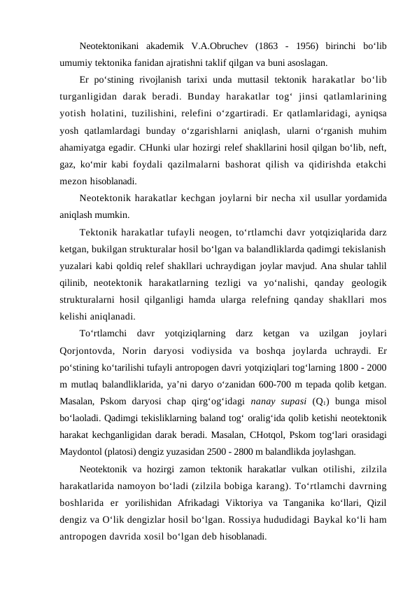 Neotektonikani  akademik  V.A.Obruchev  (1863  -  1956)  birinchi  bo‘lib
umumiy tektonika fanidan ajratishni taklif qilgan va buni asoslagan.
Er  po‘stining  rivojlanish  tarixi  unda  muttasil  tektonik  harakatlar  bo‘lib
turganligidan  darak  beradi.  Bunday  harakatlar  tog‘ jinsi  qatlamlarining
yotish holatini,  tuzilishini, relefini o‘zgartiradi. Er qatlamlaridagi, ayniqsa
yosh  qatlamlardagi  bunday  o‘zgarishlarni  aniqlash,  ularni  o‘rganish  muhim
ahamiyatga egadir. CHunki ular hozirgi relef shakllarini hosil qilgan bo‘lib, neft,
gaz, ko‘mir kabi  foydali qazilmalarni bashorat qilish va qidirishda etakchi
mezon hisoblanadi.
Neotektonik harakatlar kechgan joylarni bir necha xil usullar yordamida
aniqlash mumkin.
Tektonik harakatlar tufayli neogen, to‘rtlamchi davr yotqiziqlarida darz
ketgan, bukilgan strukturalar hosil bo‘lgan va balandliklarda qadimgi tekislanish
yuzalari kabi qoldiq relef shakllari uchraydigan joylar mavjud. Ana shular tahlil
qilinib,  neotektonik  harakatlarning  tezligi  va  yo‘nalishi,  qanday  geologik
strukturalarni hosil qilganligi hamda ularga  relefning qanday shakllari  mos
kelishi aniqlanadi. 
To‘rtlamchi  davr  yotqiziqlarning  darz  ketgan  va  uzilgan  joylari
Qorjontovda,  Norin  daryosi  vodiysida  va  boshqa  joylarda  uchraydi.  Er
po‘stining ko‘tarilishi tufayli antropogen davri yotqiziqlari tog‘larning 1800 - 2000
m mutlaq balandliklarida, ya’ni daryo o‘zanidan 600-700 m tepada qolib ketgan.
Masalan, Pskom  daryosi  chap  qirg‘og‘idagi  nanay  supasi (Q1) bunga  misol
bo‘laoladi. Qadimgi tekisliklarning baland tog‘ oralig‘ida qolib ketishi neotektonik
harakat kechganligidan darak beradi. Masalan, CHotqol, Pskom tog‘lari orasidagi
Maydontol (platosi) dengiz yuzasidan 2500 - 2800 m balandlikda joylashgan.
Neotektonik va hozirgi zamon tektonik harakatlar vulkan  otilishi,  zilzila
harakatlarida namoyon bo‘ladi (zilzila bobiga karang). To‘rtlamchi davrning
boshlarida  er  yorilishidan  Afrikadagi  Viktoriya  va  Tanganika  ko‘llari,  Qizil
dengiz va O‘lik dengizlar hosil bo‘lgan. Rossiya hududidagi Baykal ko‘li ham
antropogen davrida xosil bo‘lgan deb hisoblanadi.
