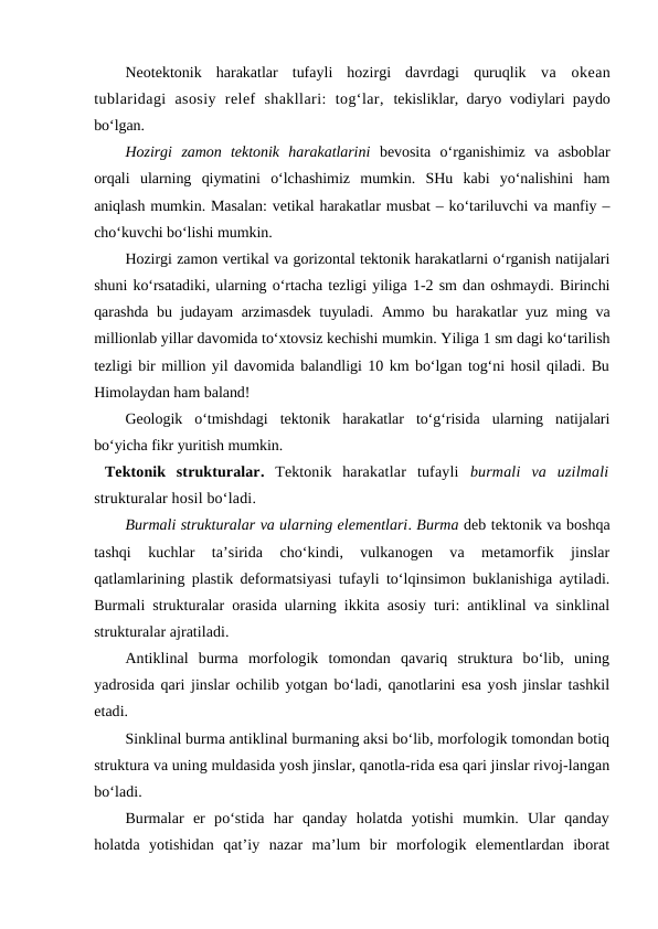 Neotektonik  harakatlar  tufayli  hozirgi  davrdagi  quruqlik  va  okean
tublaridagi  asosiy  relef  shakllari:  tog‘lar,  tekisliklar, daryo vodiylari paydo
bo‘lgan.
Hozirgi  zamon  tektonik  harakatlarini bevosita  o‘rganishimiz  va  asboblar
orqali  ularning  qiymatini  o‘lchashimiz  mumkin.  SHu  kabi  yo‘nalishini  ham
aniqlash mumkin. Masalan: vetikal harakatlar musbat – ko‘tariluvchi va manfiy –
cho‘kuvchi bo‘lishi mumkin. 
Hozirgi zamon vertikal va gorizontal tektonik harakatlarni o‘rganish natijalari
shuni ko‘rsatadiki, ularning o‘rtacha tezligi yiliga 1-2 sm dan oshmaydi. Birinchi
qarashda bu judayam arzimasdek tuyuladi. Ammo bu harakatlar yuz ming va
millionlab yillar davomida to‘xtovsiz kechishi mumkin. Yiliga 1 sm dagi ko‘tarilish
tezligi bir million yil davomida balandligi 10 km bo‘lgan tog‘ni hosil qiladi. Bu
Himolaydan ham baland!
Geologik  o‘tmishdagi  tektonik  harakatlar  to‘g‘risida  ularning  natijalari
bo‘yicha fikr yuritish mumkin.
 Tektonik  strukturalar.  Tektonik  harakatlar  tufayli  burmali  va  uzilmali
strukturalar hosil bo‘ladi.
Burmali strukturalar va ularning elementlari. Burma deb tektonik va boshqa
tashqi  kuchlar  ta’sirida  cho‘kindi,  vulkanogen  va  metamorfik  jinslar
qatlamlarining plastik deformatsiyasi tufayli to‘lqinsimon buklanishiga aytiladi.
Burmali  strukturalar orasida ularning ikkita asosiy turi: antiklinal va sinklinal
strukturalar ajratiladi.
Antiklinal  burma  morfologik  tomondan  qavariq  struktura  bo‘lib,  uning
yadrosida qari jinslar ochilib yotgan bo‘ladi, qanotlarini esa yosh jinslar tashkil
etadi. 
Sinklinal burma antiklinal burmaning aksi bo‘lib, morfologik tomondan botiq
struktura va uning muldasida yosh jinslar, qanotla-rida esa qari jinslar rivoj-langan
bo‘ladi. 
Burmalar  er  po‘stida  har  qanday  holatda  yotishi  mumkin.  Ular  qanday
holatda  yotishidan  qat’iy  nazar  ma’lum  bir  morfologik  elementlardan  iborat
