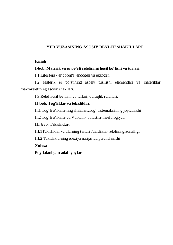 YER YUZASINING ASOSIY REYLEF SHAKILLARI
Kirish 
I-bob. Materik va er po‘sti relefining hosil bo‘lishi va turlari.
I.1 Litosfera - er qobig‘i. endogen va ekzogen
I.2  Materik  er  po‘stining  asosiy  tuzilishi  elementlari  va  materiklar
makrorelefining asosiy shakllari.
I.3 Relef hosil bo‘lishi va turlari, quruqlik releflari.
II-bob. Tog’liklar va tekisliklar.
II.1 Tog‘li o‘lkalarning shakllari,Tog‘ sistemalarining joylashishi
II.2 Tog‘li o‘lkalar va Vulkanik oblastlar morfologiyasi
III-bob. Tekisliklar. 
III.1Tekisliklar va ularning turlariTekisliklar relefining zonalligi 
III.2 Tekisliklarning eroziya natijasida parchalanishi 
Xulosa
Foydalanilgan adabiyoylar 
