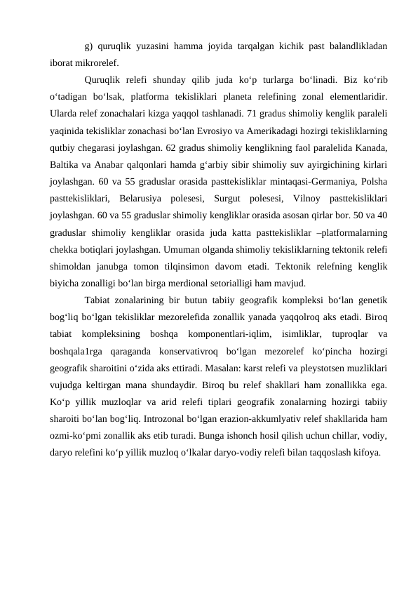 g) quruqlik yuzasini hamma joyida tarqalgan kichik past balandlikladan
iborat mikrorelef. 
Quruqlik  relefi  shunday  qilib  juda  ko‘p  turlarga  bo‘linadi.  Biz  ko‘rib
o‘tadigan  bo‘lsak,  platforma  tekisliklari  planeta  relefining  zonal  elementlaridir.
Ularda relef zonachalari kizga yaqqol tashlanadi. 71 gradus shimoliy kenglik paraleli
yaqinida tekisliklar zonachasi bo‘lan Evrosiyo va Amerikadagi hozirgi tekisliklarning
qutbiy chegarasi joylashgan. 62 gradus shimoliy kenglikning faol paralelida Kanada,
Baltika va Anabar qalqonlari hamda g‘arbiy sibir shimoliy suv ayirgichining kirlari
joylashgan. 60 va 55 graduslar orasida pasttekisliklar mintaqasi-Germaniya, Polsha
pasttekisliklari,  Belarusiya  polesesi,  Surgut  polesesi,  Vilnoy  pasttekisliklari
joylashgan. 60 va 55 graduslar shimoliy kengliklar orasida asosan qirlar bor. 50 va 40
graduslar  shimoliy kengliklar orasida juda katta pasttekisliklar  –platformalarning
chekka botiqlari joylashgan. Umuman olganda shimoliy tekisliklarning tektonik relefi
shimoldan  janubga  tomon  tilqinsimon  davom  etadi.  Tektonik  relefning  kenglik
biyicha zonalligi bo‘lan birga merdional setorialligi ham mavjud. 
Tabiat zonalarining bir butun tabiiy geografik kompleksi bo‘lan genetik
bog‘liq bo‘lgan tekisliklar mezorelefida zonallik yanada yaqqolroq aks etadi. Biroq
tabiat  kompleksining  boshqa  komponentlari-iqlim,  isimliklar,  tuproqlar  va
boshqala1rga  qaraganda  konservativroq  bo‘lgan  mezorelef  ko‘pincha  hozirgi
geografik sharoitini o‘zida aks ettiradi. Masalan: karst relefi va pleystotsen muzliklari
vujudga keltirgan mana shundaydir. Biroq bu relef shakllari ham zonallikka ega.
Ko‘p yillik muzloqlar  va arid relefi  tiplari  geografik zonalarning hozirgi  tabiiy
sharoiti bo‘lan bog‘liq. Introzonal bo‘lgan erazion-akkumlyativ relef shakllarida ham
ozmi-ko‘pmi zonallik aks etib turadi. Bunga ishonch hosil qilish uchun chillar, vodiy,
daryo relefini ko‘p yillik muzloq o‘lkalar daryo-vodiy relefi bilan taqqoslash kifoya. 
