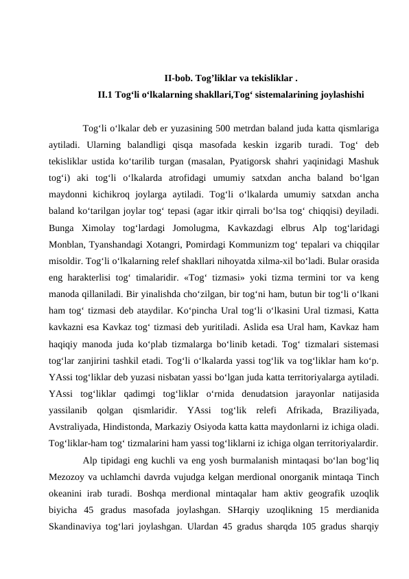 II-bob. Tog’liklar va tekisliklar .
II.1 Tog‘li o‘lkalarning shakllari,Tog‘ sistemalarining joylashishi
Tog‘li o‘lkalar deb er yuzasining 500 metrdan baland juda katta qismlariga
aytiladi.  Ularning  balandligi  qisqa  masofada  keskin  izgarib  turadi.  Tog‘  deb
tekisliklar ustida ko‘tarilib turgan (masalan, Pyatigorsk shahri yaqinidagi Mashuk
tog‘i)  aki  tog‘li  o‘lkalarda  atrofidagi  umumiy  satxdan  ancha  baland  bo‘lgan
maydonni  kichikroq  joylarga  aytiladi.  Tog‘li  o‘lkalarda  umumiy  satxdan  ancha
baland ko‘tarilgan joylar tog‘ tepasi (agar itkir qirrali bo‘lsa tog‘ chiqqisi) deyiladi.
Bunga  Ximolay  tog‘lardagi  Jomolugma,  Kavkazdagi  elbrus  Alp  tog‘laridagi
Monblan, Tyanshandagi Xotangri, Pomirdagi Kommunizm tog‘ tepalari va chiqqilar
misoldir. Tog‘li o‘lkalarning relef shakllari nihoyatda xilma-xil bo‘ladi. Bular orasida
eng harakterlisi tog‘ timalaridir. «Tog‘ tizmasi» yoki tizma termini tor va keng
manoda qillaniladi. Bir yinalishda cho‘zilgan, bir tog‘ni ham, butun bir tog‘li o‘lkani
ham tog‘ tizmasi deb ataydilar. Ko‘pincha Ural tog‘li o‘lkasini Ural tizmasi, Katta
kavkazni esa Kavkaz tog‘ tizmasi deb yuritiladi. Aslida esa Ural ham, Kavkaz ham
haqiqiy manoda juda ko‘plab tizmalarga bo‘linib ketadi. Tog‘ tizmalari sistemasi
tog‘lar zanjirini tashkil etadi. Tog‘li o‘lkalarda yassi tog‘lik va tog‘liklar ham ko‘p.
YAssi tog‘liklar deb yuzasi nisbatan yassi bo‘lgan juda katta territoriyalarga aytiladi.
YAssi  tog‘liklar  qadimgi  tog‘liklar  o‘rnida  denudatsion  jarayonlar  natijasida
yassilanib  qolgan  qismlaridir.  YAssi  tog‘lik  relefi  Afrikada,  Braziliyada,
Avstraliyada, Hindistonda, Markaziy Osiyoda katta katta maydonlarni iz ichiga oladi.
Tog‘liklar-ham tog‘ tizmalarini ham yassi tog‘liklarni iz ichiga olgan territoriyalardir.
Alp tipidagi eng kuchli va eng yosh burmalanish mintaqasi bo‘lan bog‘liq
Mezozoy va uchlamchi davrda vujudga kelgan merdional onorganik mintaqa Tinch
okeanini  irab  turadi. Boshqa  merdional  mintaqalar  ham  aktiv geografik uzoqlik
biyicha  45  gradus  masofada  joylashgan.  SHarqiy  uzoqlikning  15  merdianida
Skandinaviya tog‘lari joylashgan. Ulardan 45 gradus sharqda 105 gradus sharqiy
