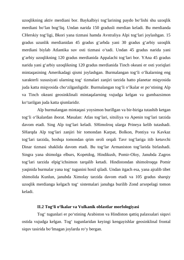 uzoqlikning aktiv merdiani bor. Baykalbiyi tog‘larining paydo bo‘lishi shu uzoqlik
merdiani bo‘lan bog‘liq. Undan narida 150 gradusli merdian keladi. Bu merdianda
CHerskiy tog‘ligi, Bkori yana tizmasi hamda Avstraliya Alpi tog‘lari joylashgan. 15
gradus  uzunlik  merdianidan  45  gradus  g‘arbda  yani  30  gradus  g‘arbiy  uzoqlik
merdiani biylab Atlantika suv osti tizmasi o‘tadi. Undan 45 gradus narida yani
g‘arbiy uzoqlikning 120 gradus merdianida Appalachi tog‘lari bor. YAna 45 gradus
narida yani g‘arbiy uzoqlikning 120 gradus merdianida Tinch okeani er osti yoriqlari
mintaqasining Amerikadagi qismi joylashgan. Burmalangan tog‘li o‘lkalarning eng
xarakterli xususiyati ularning tog‘ tizmalari zanjiri tarzida hatto planetar miqyosida
juda katta miqyosida cho‘zilganligidir. Burmalangan tog‘li o‘lkalar er po‘stining Alp
va  Tinch  okeani  geosinklinali  mintaqalarning  vujudga  kelgan  va  gumbazsimon
ko‘tarilgan juda katta qismlaridir. 
Alp burmalangan mintaqasi yoysimon burillgan va bir-biriga tutashib ketgan
tog‘li o‘lkalardan iborat. Masalan: Atlas tog‘lari, sitsiliya va Apenin tog‘lari tarzida
davom etadi. Sing Alp tog‘lari keladi. SHimolroq ularga Prineya kelib tutashadi.
SHarqda  Alp tog‘lari  zanjiri  bir  tomondan Karpat, Bolkon,  Pontiya va  Kavkaz
tog‘lari tarzida, boshqa tomondan qrim oroli orqali Tavr tog‘lariga itib ketuvchi
Dinar tizmasi shaklida davom etadi. Bu tog‘lar Armaniston tog‘larida birlashadi.
Singra yana shimolga elburs, Kopetdog, Hindikush, Pomir-Oloy, Janubda Zagros
tog‘lari  tarzida  elpig‘ichsimon  tarqalib  ketadi.  Hindistondan  shimolroqqa  Pomir
yaqinida burmalar yana tog‘ tugunini hosil qiladi. Undan itgach esa, yana ajralib tibet
shimolida Kunlun, janubda Ximolay tarzida davom etadi va 105 gradus sharqiy
uzoqlik merdianga kelgach tog‘ sistemalari janubga burilib Zond arxepelagi tomon
keladi. 
II.2 Tog‘li o‘lkalar va Vulkanik oblastlar morfologiyasi
Tog‘ tugunlari er po‘stining Arabiston va Hindiston qattiq palaxsalari siquvi
ostida vujudga kelgan. Tog‘ tugunlaridan keyingi kengayishlar geosinklinal frontal
siquv tasirida bo‘lmagan joylarda ro‘y bergan. 
