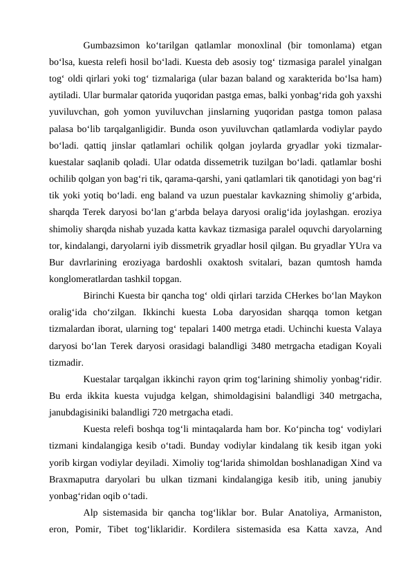 Gumbazsimon  ko‘tarilgan  qatlamlar  monoxlinal  (bir  tomonlama)  etgan
bo‘lsa, kuesta relefi hosil bo‘ladi. Kuesta deb asosiy tog‘ tizmasiga paralel yinalgan
tog‘ oldi qirlari yoki tog‘ tizmalariga (ular bazan baland og xarakterida bo‘lsa ham)
aytiladi. Ular burmalar qatorida yuqoridan pastga emas, balki yonbag‘rida goh yaxshi
yuviluvchan, goh yomon yuviluvchan jinslarning yuqoridan pastga tomon palasa
palasa bo‘lib tarqalganligidir. Bunda oson yuviluvchan qatlamlarda vodiylar paydo
bo‘ladi.  qattiq  jinslar  qatlamlari  ochilik qolgan joylarda gryadlar  yoki  tizmalar-
kuestalar saqlanib qoladi. Ular odatda dissemetrik tuzilgan bo‘ladi. qatlamlar boshi
ochilib qolgan yon bag‘ri tik, qarama-qarshi, yani qatlamlari tik qanotidagi yon bag‘ri
tik yoki yotiq bo‘ladi. eng baland va uzun puestalar kavkazning shimoliy g‘arbida,
sharqda Terek daryosi bo‘lan g‘arbda belaya daryosi oralig‘ida joylashgan. eroziya
shimoliy sharqda nishab yuzada katta kavkaz tizmasiga paralel oquvchi daryolarning
tor, kindalangi, daryolarni iyib dissmetrik gryadlar hosil qilgan. Bu gryadlar YUra va
Bur  davrlarining  eroziyaga  bardoshli  oxaktosh  svitalari,  bazan  qumtosh  hamda
konglomeratlardan tashkil topgan. 
Birinchi Kuesta bir qancha tog‘ oldi qirlari tarzida CHerkes bo‘lan Maykon
oralig‘ida  cho‘zilgan.  Ikkinchi  kuesta  Loba  daryosidan  sharqqa  tomon  ketgan
tizmalardan iborat, ularning tog‘ tepalari 1400 metrga etadi. Uchinchi kuesta Valaya
daryosi bo‘lan Terek daryosi orasidagi balandligi 3480 metrgacha etadigan Koyali
tizmadir. 
Kuestalar tarqalgan ikkinchi rayon qrim tog‘larining shimoliy yonbag‘ridir.
Bu erda ikkita kuesta vujudga kelgan, shimoldagisini balandligi 340 metrgacha,
janubdagisiniki balandligi 720 metrgacha etadi. 
Kuesta relefi boshqa tog‘li mintaqalarda ham bor. Ko‘pincha tog‘ vodiylari
tizmani kindalangiga kesib o‘tadi. Bunday vodiylar kindalang tik kesib itgan yoki
yorib kirgan vodiylar deyiladi. Ximoliy tog‘larida shimoldan boshlanadigan Xind va
Braxmaputra  daryolari  bu  ulkan  tizmani  kindalangiga  kesib  itib,  uning  janubiy
yonbag‘ridan oqib o‘tadi. 
Alp sistemasida bir qancha tog‘liklar bor. Bular Anatoliya, Armaniston,
eron,  Pomir,  Tibet  tog‘liklaridir.  Kordilera  sistemasida  esa  Katta  xavza,  And
