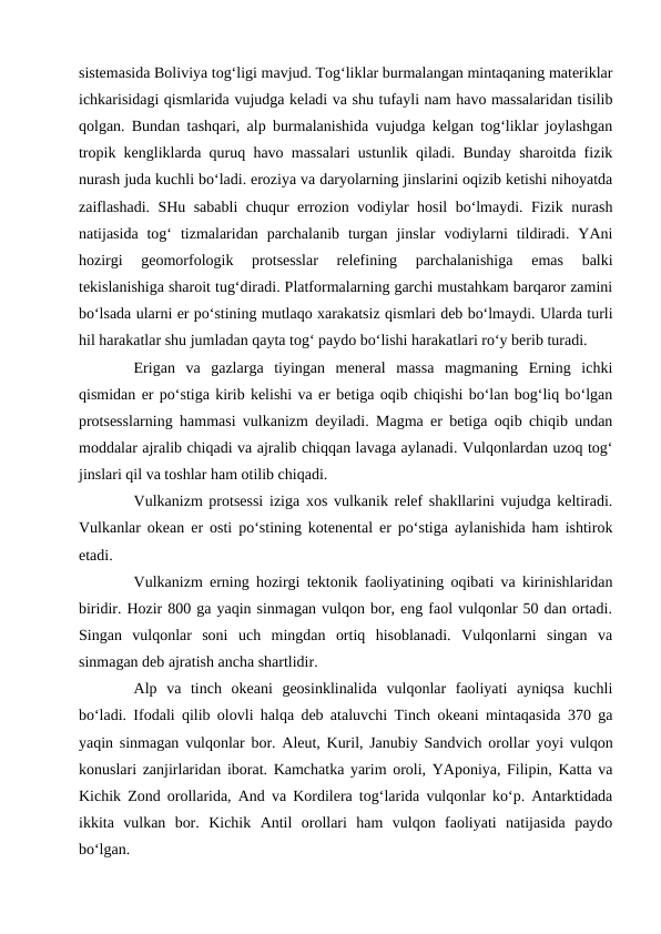 sistemasida Boliviya tog‘ligi mavjud. Tog‘liklar burmalangan mintaqaning materiklar
ichkarisidagi qismlarida vujudga keladi va shu tufayli nam havo massalaridan tisilib
qolgan. Bundan tashqari, alp burmalanishida vujudga kelgan tog‘liklar joylashgan
tropik kengliklarda quruq havo massalari ustunlik qiladi. Bunday sharoitda fizik
nurash juda kuchli bo‘ladi. eroziya va daryolarning jinslarini oqizib ketishi nihoyatda
zaiflashadi. SHu sababli chuqur errozion vodiylar hosil bo‘lmaydi. Fizik nurash
natijasida  tog‘  tizmalaridan  parchalanib  turgan  jinslar  vodiylarni  tildiradi.  YAni
hozirgi  geomorfologik  protsesslar  relefining  parchalanishiga  emas  balki
tekislanishiga sharoit tug‘diradi. Platformalarning garchi mustahkam barqaror zamini
bo‘lsada ularni er po‘stining mutlaqo xarakatsiz qismlari deb bo‘lmaydi. Ularda turli
hil harakatlar shu jumladan qayta tog‘ paydo bo‘lishi harakatlari ro‘y berib turadi. 
Erigan  va  gazlarga  tiyingan  meneral  massa  magmaning  Erning  ichki
qismidan er po‘stiga kirib kelishi va er betiga oqib chiqishi bo‘lan bog‘liq bo‘lgan
protsesslarning hammasi vulkanizm deyiladi. Magma er betiga oqib chiqib undan
moddalar ajralib chiqadi va ajralib chiqqan lavaga aylanadi. Vulqonlardan uzoq tog‘
jinslari qil va toshlar ham otilib chiqadi. 
Vulkanizm protsessi iziga xos vulkanik relef shakllarini vujudga keltiradi.
Vulkanlar okean er osti po‘stining kotenental er po‘stiga aylanishida ham ishtirok
etadi. 
Vulkanizm erning hozirgi tektonik faoliyatining oqibati va kirinishlaridan
biridir. Hozir 800 ga yaqin sinmagan vulqon bor, eng faol vulqonlar 50 dan ortadi.
Singan  vulqonlar  soni  uch  mingdan  ortiq  hisoblanadi.  Vulqonlarni  singan  va
sinmagan deb ajratish ancha shartlidir. 
Alp  va  tinch  okeani  geosinklinalida  vulqonlar  faoliyati  ayniqsa  kuchli
bo‘ladi. Ifodali qilib olovli halqa deb ataluvchi Tinch okeani mintaqasida 370 ga
yaqin sinmagan vulqonlar bor. Aleut, Kuril, Janubiy Sandvich orollar yoyi vulqon
konuslari zanjirlaridan iborat. Kamchatka yarim oroli, YAponiya, Filipin, Katta va
Kichik Zond orollarida, And va Kordilera tog‘larida vulqonlar ko‘p. Antarktidada
ikkita  vulkan  bor.  Kichik  Antil  orollari  ham  vulqon  faoliyati  natijasida  paydo
bo‘lgan. 
