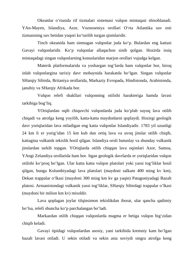 Okeanlar o‘rtasida rif tizmalari sistemasi vulqon mintaqasi shisoblanadi.
YAn-Mayen,  Islandiya,  Azor,  Voznoseniya  orollari  O‘rta  Atlantika  suv  osti
tizmasining suv betidan yuqori ko‘tarilib turgan qismlaridir. 
Tinch okeanida ham sinmagan vulqonlar juda ko‘p. Bulardan eng kattasi
Gavayi  vulqonlaridir.  Ko‘p  vulqonlar  allaqachon  sinib  qolgan.  Hozirda  issiq
mintaqadagi singan vulqonlarning konuslaridan marjon orollari vujudga kelgan. 
Materik platformalarida va yoshargan tog‘larda ham vulqonlar bor, biroq
inlab vulqonlargina tarixiy davr mobaynida harakatda bo‘lgan. Singan vulqonlar
SHarqiy Sibirda, Britaniya orollarida, Markaziy Evropada, Hindistonda, Arabistonda,
janubiy va SHarqiy Afrikada bor. 
Vulqon  relefi  shakllari  vulqonning  otilishi  harakteriga  hamda  lavasi
tarkibiga bog‘liq. 
YOriqlardan oqib chiquvchi  vulqonlarda juda ko‘plab suyuq lava otilib
chiqadi va atrofga keng yoyilib, katta-katta maydonlarni qoplaydi. Hozirgi geologik
davr yoriqlaridan lava otiladigan eng katta vulqonlar Islandiyadir. 1783 yil uzunligi
24 km li er yorig‘idan 15 km kub dan ortiq lava va uvoq jinslar otilib chiqib,
kattagina vulkanik tekislik hosil qilgan. Islandiya oroli butunlay va shunday vulkanik
jinslardan tarkib  topgan.  YOriqlarda  otilib chiqqan  lava  oqimlari  Azor, Samoa,
YAngi Zelandiya orollarida ham bor. Itgan geologik davrlarda er yoriqlaridan vulqon
otilishi ko‘proq bo‘lgan. Ular katta katta vulqon platolari yoki yassi tog‘liklar hosil
qilgan, bunga Kolumbiyadagi lava platolari (maydoni salkam 400 ming kv km),
Dekan trappalar o‘lkasi (maydoni 300 ming km kv ga yaqin) Patagoniyadagi Bazalt
platosi. Armanistondagi vulkanik yassi tog‘liklar, SHarqiy Sibirdagi trappalar o‘lkasi
(maydoni bir milion km kv) misoldir. 
Lava qoplagan joylar tilqinsimon tekislikdan iborat, ular qancha qadimiy
bo‘lsa, relefi shuncha ko‘p parchalangan bo‘ladi. 
Markazdan otilib chiqqan vulqonlarda magma er betiga vulqon big‘zidan
chiqib keladi. 
Gavayi tipidagi vulqonlardan asosiy, yani tarkibida kremniy kam bo‘lgan
bazalt  lavasi  otiladi. U  sekin  otiladi  va  sekin  asta  soviydi  singra  atrofga  keng
