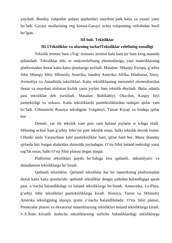 yoyiladi. Bunday vulqonlar qalqon qoplamlari maydoni juda katta va yuzasi yassi
bo‘ladi. Gavayi orollarining eng kattasi-Gavayi uchta vulqonning otilishidan hosil
bo‘lgan. 
III-bob. Tekisliklar
III.1Tekisliklar va ularning turlariTekisliklar relefining zonalligi
Tekislik termini ham «Tog‘ tizmasi» termini kabi ham tor ham keng manoda
qillaniladi. Tekisliklar deb, er makrorelefining elementlariga, yani materiklarning
platformadan iborat katta-katta qismlariga aytiladi. Masalan: SHarqiy Evropa, g‘arbiy
Sibir SHarqiy Sibir, SHimoliy Amerika, Janubiy Amerika, Afrika, Hindiston, Xitoy,
Avstraliya va Antarktida tekisliklari. Katta tekisliklarning mezorelef elementlaridan
iborat va maydoni nisbatan kichik yassi joylari ham tekislik deyiladi. Bular odatda
past  tekisliklar  deb  yuritiladi.  Masalan:  Baltikabiyi,  Oka-don,  Kaspiy  biyi
pasttekisligi  va xokazo. Katta tekisliklarda pasttekisliklardan tashqari  qirlar xam
bo‘ladi. CHunonchi Rossiya tekisligida Volgabiyi, Timan Kryaji va boshqa qirlar
bor.
Demak,  xar  bir  tekislik  xam  past  xam  baland  joylarni  iz  ichiga  oladi.
SHuning uchun ham g‘arbiy Sibo‘rni past tekislik emas, balki tekislik deyish lozim.
CHunki unda Vasyuchane kabi pasttekisliklar ham, qirlar ham bor. Mana shunday
qirlarda biri Surgut shahridan shimolda joylashgan. O‘rta Sibir baland teekisligi yassi
tog‘lik emas, balki O‘rta Sibir platosi degan maqul. 
Platforma  tekisliklari  paydo  bo‘lishiga  kira  qatlamli,  akkumlyativ  va
denudatsion tekisliklarga bo‘linadi. 
Qatlamli tekisliklar. Qatlamli tekisliklar har bir materikning platformadan
iborat katta katta qismlaridir. qatlamli tekisliklar dengiz sathidan balandligiga qarab
past, o‘rtacha balandlikdagi va baland tekisliklarga bo‘linadi. Amazonka, La-Plata,
g‘arbiy  Sibir  tekisliklari  pasttekisliklarga  kiradi.  Rossiya,  Turon  va  SHimoliy
Amerika  tekisligining  sharqiy qismi  o‘rtacha  balandlikdadir.  O‘rta Sibir  platosi,
Preneyalar platosi va ekvatorial materiklarning tekisliklari baland tekisliklarga kiradi.
V.S.Xoin  kirsatib  itishicha  tekisliklarning  turlicha  balanliklardagi  tekisliklarga
