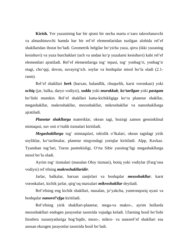 Kirish. Yer yuzasining har bir qismi bir necha marta o‘zaro takrorlanuvchi
va  almashinuvchi  hamda  har  bir  rel’ef  elementlaridan  tuzilgan  alohida  rel’ef
shakllaridan iborat bo‘ladi. Geometrik belgilar bo‘yicha yuza, qirra (ikki yuzaning
kesishuvi) va yuza burchaklari (uch va undan ko‘p yuzalarni kesishuvi) kabi rel’ef
elementlari ajratiladi. Rel’ef elementlariga tog‘ tepasi, tog‘ yonbag‘ri, yonbag‘ir
etagi, cho‘qqi, dovon, suvayirg‘ich. soylar va boshqalar misol bo‘la oladi (2.1-
rasm).
Rel’ef shakllari  berk (barxan, balandlik, chuqurlik, karst voronkasi) yoki
ochiq (jar, balka, daryo vodiysi), sodda yoki murakkab, ko‘tarilgan yoki pastqam
bo‘lishi  mumkin.  Rel’ef  shakllari  katta-kichikligiga  ko‘ra  planetar  shakllar,
megashakllar,  makroshakllar,  mezoshakllar,  mikroshakllar  va  nanoshakllarga
ajratiladi.
   
Planetar  shakllarga materiklar,  okean  tagi,  hozirgi  zamon  geosinklinal
mintaqasi, suv osti o‘rtalik tizmalari kiritiladi.
Megashakllarga tog‘ mintaqalari, tekislik o‘lkalari, okean tagidagi yirik
soyliklar, ko‘tarilmalar, planetar  miqyosdagi  yoriqlar  kiritiladi. Alpp, Kavkaz.
Tyanshan tog‘lari, Turon pasttekisligi, O‘rta Sibir yassitog‘ligi megashakllarga
misol bo‘la oladi.
Ayrim tog‘ tizmalari (masalan Oloy tizmasi), botiq yoki vodiylar (Farg‘ona
vodiysi) rel’efning makroshakllaridir.
Jarlar,  balkalar,  barxan  zanjirlari  va  boshqalar  mezoshakllar;  karst
voronkalari, kichik jarlar, qirg‘oq marzalari mikroshakllar deyiladi.
Rel’efning eng kichik shakllari, masalan, jo‘yakcha, yumronqoziq uyasi va
boshqalar nanorel’efga kiritiladi.
Rel’efning  yirik  shakllari-planetar,  mega-va  makro-,  ayrim  hollarda
mezoshakllari endogen jarayonlar taosirida vujudga keladi. Ularning hosil bo‘lishi
litosfera  xususiyatlariga  bog‘liqdir,  mezo-,  mikro-  va  nanorel’ef  shakllari  esa
asosan ekzogen jarayonlar taosirida hosil bo‘ladi.

