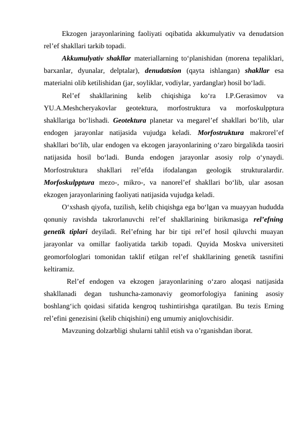 Ekzogen jarayonlarining faoliyati oqibatida akkumulyativ va denudatsion
rel’ef shakllari tarkib topadi.
Akkumulyativ shakllar materiallarning to‘planishidan (morena tepaliklari,
barxanlar,  dyunalar,  delptalar),  denudatsion (qayta  ishlangan)  shakllar esa
materialni olib ketilishidan (jar, soyliklar, vodiylar, yardanglar) hosil bo‘ladi.
Rel’ef  shakllarining  kelib  chiqishiga  ko‘ra  I.P.Gerasimov  va
YU.A.Meshcheryakovlar
 geotektura,  morfostruktura 
va
 morfoskulpptura
shakllariga bo‘lishadi.  Geotektura planetar va megarel’ef shakllari bo‘lib, ular
endogen  jarayonlar  natijasida  vujudga  keladi.  Morfostruktura makrorel’ef
shakllari bo‘lib, ular endogen va ekzogen jarayonlarining o‘zaro birgalikda taosiri
natijasida  hosil  bo‘ladi.  Bunda  endogen  jarayonlar  asosiy  rolp o‘ynaydi.
Morfostruktura  shakllari  rel’efda  ifodalangan  geologik  strukturalardir.
Morfoskulpptura mezo-,  mikro-,  va  nanorel’ef  shakllari  bo‘lib,  ular  asosan
ekzogen jarayonlarining faoliyati natijasida vujudga keladi.
O‘xshash qiyofa, tuzilish, kelib chiqishga ega bo‘lgan va muayyan hududda
qonuniy  ravishda  takrorlanuvchi  rel’ef  shakllarining  birikmasiga  rel’efning
genetik  tiplari deyiladi.  Rel’efning  har  bir  tipi  rel’ef  hosil  qiluvchi  muayan
jarayonlar  va  omillar  faoliyatida  tarkib  topadi.  Quyida  Moskva  universiteti
geomorfologlari  tomonidan  taklif  etilgan  rel’ef  shakllarining  genetik  tasnifini
keltiramiz.
 Rel’ef  endogen  va  ekzogen  jarayonlarining  o‘zaro  aloqasi  natijasida
shakllanadi  degan  tushuncha-zamonaviy  geomorfologiya  fanining  asosiy
boshlang‘ich qoidasi sifatida kengroq tushintirishga qaratilgan. Bu tezis Erning
rel’efini genezisini (kelib chiqishini) eng umumiy aniqlovchisidir.
Mavzuning dolzarbligi shularni tahlil etish va o’rganishdan iborat.
