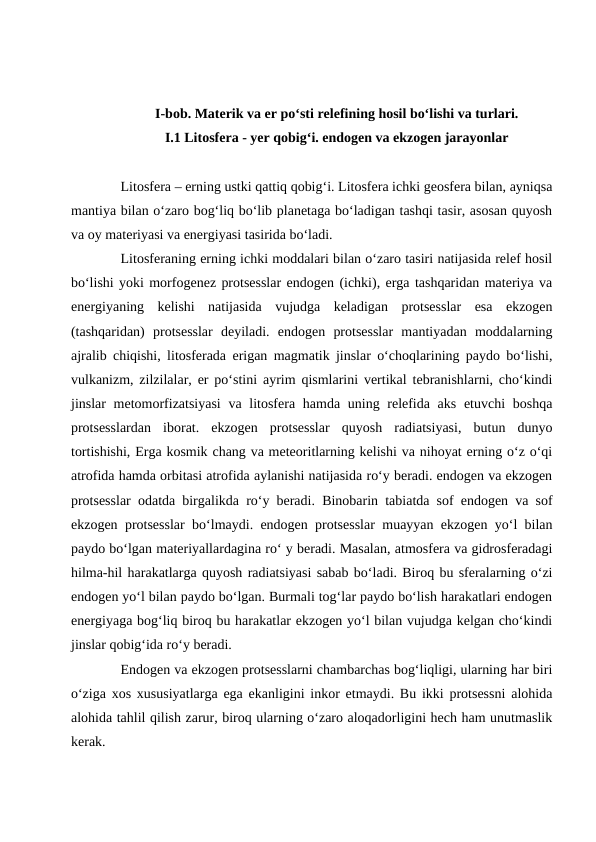 I-bob. Materik va er po‘sti relefining hosil bo‘lishi va turlari.
I.1 Litosfera - yer qobig‘i. endogen va ekzogen jarayonlar
Litosfera – erning ustki qattiq qobig‘i. Litosfera ichki geosfera bilan, ayniqsa
mantiya bilan o‘zaro bog‘liq bo‘lib planetaga bo‘ladigan tashqi tasir, asosan quyosh
va oy materiyasi va energiyasi tasirida bo‘ladi.
Litosferaning erning ichki moddalari bilan o‘zaro tasiri natijasida relef hosil
bo‘lishi yoki morfogenez protsesslar endogen (ichki), erga tashqaridan materiya va
energiyaning  kelishi  natijasida  vujudga  keladigan  protsesslar  esa  ekzogen
(tashqaridan)  protsesslar  deyiladi.  endogen  protsesslar  mantiyadan  moddalarning
ajralib chiqishi, litosferada erigan magmatik jinslar o‘choqlarining paydo bo‘lishi,
vulkanizm, zilzilalar, er po‘stini ayrim qismlarini vertikal tebranishlarni, cho‘kindi
jinslar metomorfizatsiyasi  va litosfera hamda uning relefida aks etuvchi  boshqa
protsesslardan  iborat.  ekzogen  protsesslar  quyosh  radiatsiyasi,  butun  dunyo
tortishishi, Erga kosmik chang va meteoritlarning kelishi va nihoyat erning o‘z o‘qi
atrofida hamda orbitasi atrofida aylanishi natijasida ro‘y beradi. endogen va ekzogen
protsesslar odatda birgalikda ro‘y beradi. Binobarin tabiatda sof endogen va sof
ekzogen protsesslar bo‘lmaydi. endogen protsesslar muayyan ekzogen yo‘l bilan
paydo bo‘lgan materiyallardagina ro‘ y beradi. Masalan, atmosfera va gidrosferadagi
hilma-hil harakatlarga quyosh radiatsiyasi sabab bo‘ladi. Biroq bu sferalarning o‘zi
endogen yo‘l bilan paydo bo‘lgan. Burmali tog‘lar paydo bo‘lish harakatlari endogen
energiyaga bog‘liq biroq bu harakatlar ekzogen yo‘l bilan vujudga kelgan cho‘kindi
jinslar qobig‘ida ro‘y beradi. 
Endogen va ekzogen protsesslarni chambarchas bog‘liqligi, ularning har biri
o‘ziga xos xususiyatlarga ega ekanligini inkor etmaydi. Bu ikki protsessni alohida
alohida tahlil qilish zarur, biroq ularning o‘zaro aloqadorligini hech ham unutmaslik
kerak. 
