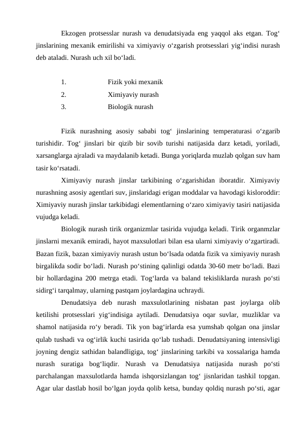 Ekzogen protsesslar nurash va denudatsiyada eng yaqqol aks etgan. Tog‘
jinslarining mexanik emirilishi va ximiyaviy o‘zgarish protsesslari yig‘indisi nurash
deb ataladi. Nurash uch xil bo‘ladi. 
1.
Fizik yoki mexanik
2.
Ximiyaviy nurash
3.
Biologik nurash
Fizik  nurashning  asosiy  sababi  tog‘  jinslarining  temperaturasi  o‘zgarib
turishidir. Tog‘ jinslari bir qizib bir sovib turishi natijasida darz ketadi, yoriladi,
xarsanglarga ajraladi va maydalanib ketadi. Bunga yoriqlarda muzlab qolgan suv ham
tasir ko‘rsatadi. 
Ximiyaviy  nurash  jinslar  tarkibining  o‘zgarishidan  iboratdir.  Ximiyaviy
nurashning asosiy agentlari suv, jinslaridagi erigan moddalar va havodagi kisloroddir:
Ximiyaviy nurash jinslar tarkibidagi elementlarning o‘zaro ximiyaviy tasiri natijasida
vujudga keladi. 
Biologik nurash tirik organizmlar tasirida vujudga keladi. Tirik organmzlar
jinslarni mexanik emiradi, hayot maxsulotlari bilan esa ularni ximiyaviy o‘zgartiradi.
Bazan fizik, bazan ximiyaviy nurash ustun bo‘lsada odatda fizik va ximiyaviy nurash
birgalikda sodir bo‘ladi. Nurash po‘stining qalinligi odatda 30-60 metr bo‘ladi. Bazi
bir hollardagina 200 metrga etadi. Tog‘larda va baland tekisliklarda nurash po‘sti
sidirg‘i tarqalmay, ularning pastqam joylardagina uchraydi. 
Denudatsiya  deb  nurash  maxsulotlarining  nisbatan  past  joylarga  olib
ketilishi  protsesslari  yig‘indisiga aytiladi. Denudatsiya oqar suvlar, muzliklar va
shamol natijasida ro‘y beradi. Tik yon bag‘irlarda esa yumshab qolgan ona jinslar
qulab tushadi va og‘irlik kuchi tasirida qo‘lab tushadi. Denudatsiyaning intensivligi
joyning dengiz sathidan balandligiga, tog‘ jinslarining tarkibi va xossalariga hamda
nurash  suratiga  bog‘liqdir.  Nurash  va  Denudatsiya  natijasida  nurash  po‘sti
parchalangan maxsulotlarda hamda ishqorsizlangan tog‘ jisnlaridan tashkil topgan.
Agar ular dastlab hosil bo‘lgan joyda qolib ketsa, bunday qoldiq nurash po‘sti, agar
