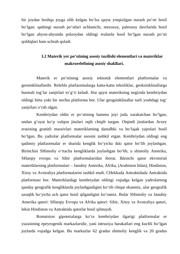 bir joydan boshqa joyga olib kelgan bo‘lsa qayta yotqizilgan nurash po‘sti hosil
bo‘lgan. qadimgi nurash po‘stlari uchlamchi, mezozoy, paleozoy davrlarida hosil
bo‘lgan  ahyon-ahyonda  polzoydan  oldingi  eralarda  hosil  bo‘lgan  nurash  po‘sti
qoldiqlari ham uchrab qoladi. 
 I.2 Materik yer po‘stining asosiy tuzilishi elementlari va materiklar
makrorelefining asosiy shakllari.
Materik  er  po‘stining  asosiy  tektonik  elementlari  platformalar  va
geosinklinallardir. Relefda platfaormalarga katta-katta tekisliklar, geoksinklinallarga
burmali tog‘lar zanjirlari to‘g‘ri keladi. Har qaysi materikning negizida kembriydan
oldingi bitta yoki bir nechta platforma bor. Ular geogsinklinallar turli yoshdagi tog‘
zanjirlari o‘rab olgan.
Kembriydan  oldin  er  po‘stining  hamma  joyi  juda  xarakatchan  bo‘lgan,
undan g‘oyat ko‘p vulqon jinslari  oqib chiqib turgan. Otqindi  jinslardan Arxey
erasining  granitli  massivlari  materiklarning  dastalbki  va  bo‘lajak  yajrolari  hosil
bo‘lgan. Bu yadrolar platformalar asosini tashkil etgan. Kembriydan oldingi eng
qadimiy platfaormalar  er  sharida kenglik bo‘yicha  ikki  qator  bo‘lib joylashgan.
Birinchisi SHimoliy o‘rtacha kengliklarda joylashgan bo‘lib, u shimoliy Amerika,
SHarqiy  evropa  va  Sibir  platformalaridan  iborat.  Ikkinchi  qator  ekvotorial
materiklarning platformalari – Janubiy Amerika, Afrika, (Arabiston bilan), Hindiston,
Xitoy va Avstraliya platformalarini tashkil etadi. CHekkada Antraktidada Antraktida
platformasi bor. Materiklardagi kembriydan oldingi vujudga kelgan yadrolarning
qanday geografik kengliklarda joylashganligini ko‘rib chiqar ekanmiz, ular geografik
uzoqlik bo‘yicha uch qator hosil qilganligini ko‘ramiz. Bular SHimoliy va Janubiy
Amerika qatori: SHarqiy Evropa va Afrika qatori: Sibir, Xitoy va Avstraliya qatori,
lekin Hindiston va Antraktida qatorlar hosil qilmaydi.
Romatsion  gipotezalarga  ko‘ra  kembriydan  ilgarigi  platformalar  er
yuzasining epeyrogenik markazlaridir, yani intruziya harakatlari eng kuchli bo‘lgan
joylarda vujudga kelgan. Bu markazlar 62 gradus shimoliy kenglik va 20 gradus
