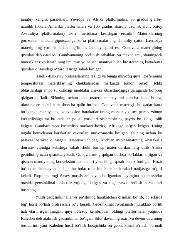 janubiy  kenglik  paralellari,  Yevropa  va  Afrika  platformalari,  75  gradus  g‘arbiy
uzunlik (ikkala Amerika platformalari va 105 gradus sharqiy uzunlik sibir, Xitoy
Avstraliya  platformalari)  aktiv  meridiana  kesishgan  erdadir.  Materiklarning
gorizontal harakati gipotezasiga ko‘ra platformalarning shimoliy qatori Lavraziya
materigining yorilishi bilan bog‘liqdir. Janubiy qatori esa Gondvana materigining
qismlari deb qaraladi. Gondvananing bo‘linish sabablari va mexanizmi, shuningdek
materiklar rivojlanishining umumiy yo‘nalishi mantiya bilan litosferaning katta-katta
qismlari o‘rtasidagi o‘zaro tasiriga sabab bo‘lgan.
Issiqlik-fizikaviy protsesslarning tezligi va bunga muvofiq quyi litosferaning
temperaturasi  materiklarning  chekkalaridan  markazga  tomon  ortadi.  Ichki
oblastlardagi er po‘sti ostidagi moddalar chekka oblastlardagiga qaraganda ko‘proq
qizigan  bo‘ladi.  SHuning  uchun  ham  materiklar  maydoni  qancha  katta  bo‘lsa,
ularning er po‘sti ham shuncha qalin bo‘ladi. Gondvana materigi shu qadar katta
bo‘lganki, mantiyadagi konveksion harakatlar uning markaziy qismi gumbazsimon
ko‘tarilishiga va bu erda er  po‘sti  yoriqlari  sistemasining  paydo bo‘lishiga olib
kelgan. Gumbazsimon ko‘tarilish markazi hozirgi Afrikaga to‘g‘ri kelgan. Uning
tagida konveksion harakatlar vektorlari muvozanatda bo‘lgan, shuning uchun bu
palaxsa  harakat  qilmagan.  Mantiya  ichidagi  kuchlar  muvozanatining  «harakatiz
doirasi»  vujudga  kelishiga  sabab  shuki  boshqa  materiklardan  farq  qilib  Afrika
geoidining uzun qismida yotadi. Gondvananing qolgan boshqa bo‘laklari siljigan va
qisman mantiyaning konveksion harakatlari yinalishiga qarab bir oz burilgan. Hozir
bo‘laklar shunday holatdagi, bu holat rotatsion kuchlar harakati natijasiga to‘g‘ri
keladi. Faqat qadimgi Arxey massivlari paydo bo‘lgandan keyingina bu massivlar
orasida  geosinklinal  oblastlar  vujudga  kelgan  va  tog‘  paydo  bo‘lish  harakatlari
boshlangan.
YOsh geogsinklinallar er po‘stining harakatchan qismlari bo‘lib, bu erlarda
tog‘ hosil bo‘lish protsesslari ro‘y beradi. Geosinklinal rivojlanish murakkab bo‘lib
hali  etarli  irganilmagan. quyi  polezoy kembriydan oldingi  platformalar  yaqinida
Kaledon deb atalmish geosinklinal bo‘lgan. Silur davrining oxiri va devon davrining
boshlarini, yani Kaledon hosil bo‘lish bosqichida bu geosinklinal o‘rnida burmali
