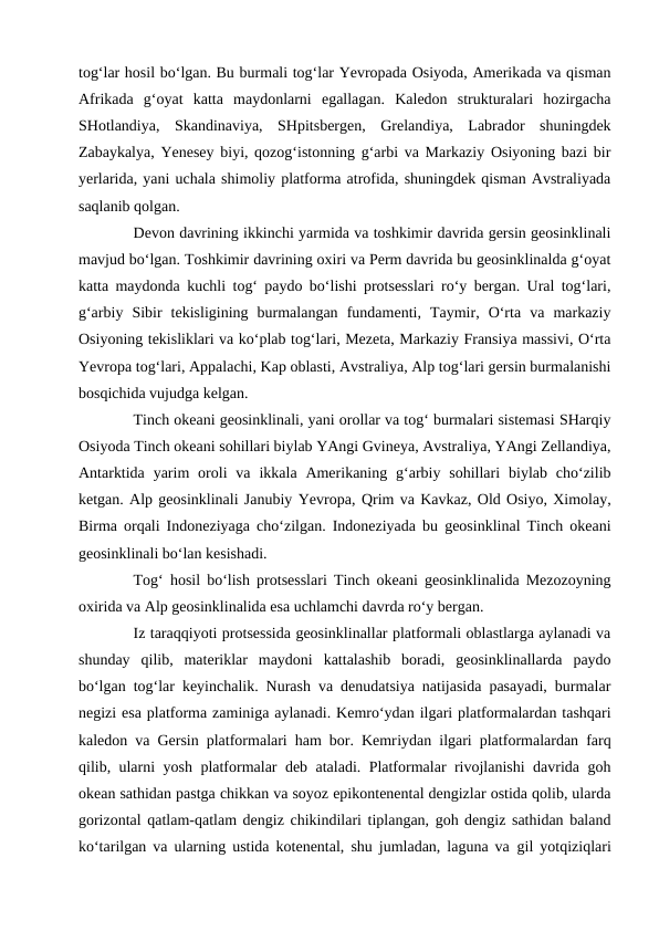 tog‘lar hosil bo‘lgan. Bu burmali tog‘lar Yevropada Osiyoda, Amerikada va qisman
Afrikada  g‘oyat  katta  maydonlarni  egallagan.  Kaledon  strukturalari  hozirgacha
SHotlandiya,  Skandinaviya,  SHpitsbergen,  Grelandiya,  Labrador  shuningdek
Zabaykalya, Yenesey biyi, qozog‘istonning g‘arbi va Markaziy Osiyoning bazi bir
yerlarida, yani uchala shimoliy platforma atrofida, shuningdek qisman Avstraliyada
saqlanib qolgan.
Devon davrining ikkinchi yarmida va toshkimir davrida gersin geosinklinali
mavjud bo‘lgan. Toshkimir davrining oxiri va Perm davrida bu geosinklinalda g‘oyat
katta maydonda kuchli tog‘ paydo bo‘lishi protsesslari ro‘y bergan. Ural tog‘lari,
g‘arbiy  Sibir  tekisligining  burmalangan  fundamenti,  Taymir,  O‘rta  va  markaziy
Osiyoning tekisliklari va ko‘plab tog‘lari, Mezeta, Markaziy Fransiya massivi, O‘rta
Yevropa tog‘lari, Appalachi, Kap oblasti, Avstraliya, Alp tog‘lari gersin burmalanishi
bosqichida vujudga kelgan.
Tinch okeani geosinklinali, yani orollar va tog‘ burmalari sistemasi SHarqiy
Osiyoda Tinch okeani sohillari biylab YAngi Gvineya, Avstraliya, YAngi Zellandiya,
Antarktida  yarim  oroli  va  ikkala Amerikaning  g‘arbiy sohillari  biylab cho‘zilib
ketgan. Alp geosinklinali Janubiy Yevropa, Qrim va Kavkaz, Old Osiyo, Ximolay,
Birma orqali Indoneziyaga cho‘zilgan. Indoneziyada bu geosinklinal Tinch okeani
geosinklinali bo‘lan kesishadi.
Tog‘ hosil bo‘lish protsesslari Tinch okeani geosinklinalida Mezozoyning
oxirida va Alp geosinklinalida esa uchlamchi davrda ro‘y bergan.
Iz taraqqiyoti protsessida geosinklinallar platformali oblastlarga aylanadi va
shunday  qilib,  materiklar  maydoni  kattalashib  boradi,  geosinklinallarda  paydo
bo‘lgan tog‘lar keyinchalik. Nurash va denudatsiya natijasida pasayadi, burmalar
negizi esa platforma zaminiga aylanadi. Kemro‘ydan ilgari platformalardan tashqari
kaledon va Gersin platformalari ham bor. Kemriydan ilgari platformalardan farq
qilib, ularni yosh platformalar deb ataladi. Platformalar rivojlanishi davrida goh
okean sathidan pastga chikkan va soyoz epikontenental dengizlar ostida qolib, ularda
gorizontal qatlam-qatlam dengiz chikindilari tiplangan, goh dengiz sathidan baland
ko‘tarilgan va ularning ustida kotenental, shu jumladan, laguna va  gil yotqiziqlari
