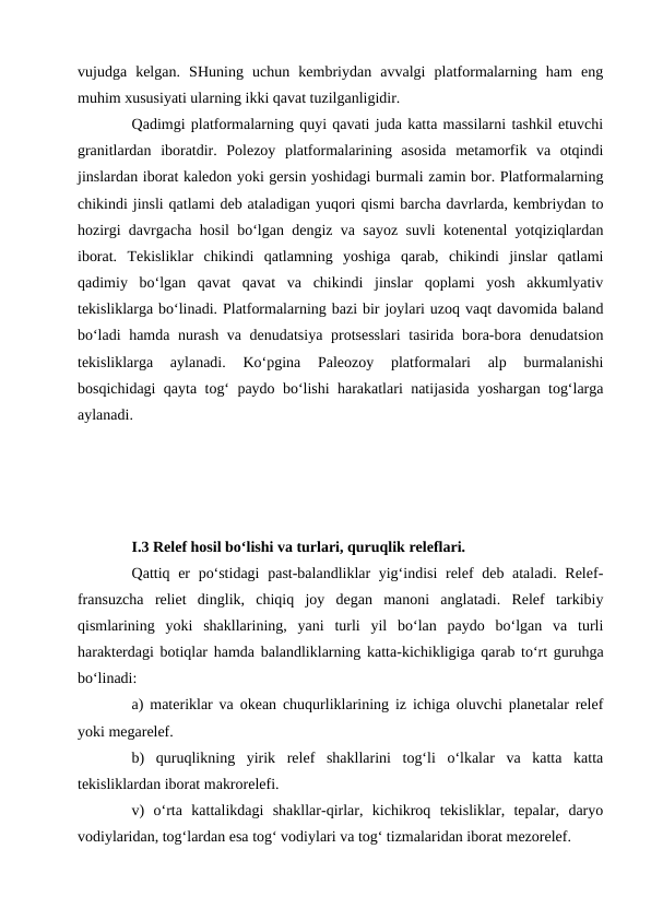 vujudga  kelgan.  SHuning  uchun  kembriydan  avvalgi  platformalarning  ham  eng
muhim xususiyati ularning ikki qavat tuzilganligidir. 
Qadimgi platformalarning quyi qavati juda katta massilarni tashkil etuvchi
granitlardan  iboratdir.  Polezoy  platformalarining  asosida  metamorfik  va  otqindi
jinslardan iborat kaledon yoki gersin yoshidagi burmali zamin bor. Platformalarning
chikindi jinsli qatlami deb ataladigan yuqori qismi barcha davrlarda, kembriydan to
hozirgi davrgacha hosil bo‘lgan dengiz va sayoz suvli kotenental yotqiziqlardan
iborat.  Tekisliklar  chikindi  qatlamning  yoshiga  qarab,  chikindi  jinslar  qatlami
qadimiy  bo‘lgan  qavat  qavat  va  chikindi  jinslar  qoplami  yosh  akkumlyativ
tekisliklarga bo‘linadi. Platformalarning bazi bir joylari uzoq vaqt davomida baland
bo‘ladi hamda nurash va denudatsiya protsesslari  tasirida bora-bora denudatsion
tekisliklarga  aylanadi.  Ko‘pgina  Paleozoy  platformalari  alp  burmalanishi
bosqichidagi qayta tog‘ paydo bo‘lishi harakatlari natijasida yoshargan tog‘larga
aylanadi. 
I.3 Relef hosil bo‘lishi va turlari, quruqlik releflari.
Qattiq er po‘stidagi  past-balandliklar  yig‘indisi  relef deb ataladi. Relef-
fransuzcha  reliet  dinglik,  chiqiq  joy  degan  manoni  anglatadi.  Relef  tarkibiy
qismlarining  yoki  shakllarining,  yani  turli  yil  bo‘lan  paydo  bo‘lgan  va  turli
harakterdagi botiqlar hamda balandliklarning katta-kichikligiga qarab to‘rt guruhga
bo‘linadi: 
a) materiklar va okean chuqurliklarining iz ichiga oluvchi planetalar relef
yoki megarelef. 
b)  quruqlikning  yirik  relef  shakllarini  tog‘li  o‘lkalar  va  katta  katta
tekisliklardan iborat makrorelefi. 
v)  o‘rta  kattalikdagi  shakllar-qirlar,  kichikroq  tekisliklar,  tepalar,  daryo
vodiylaridan, tog‘lardan esa tog‘ vodiylari va tog‘ tizmalaridan iborat mezorelef. 

