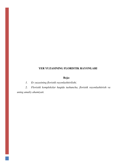  
 
 
 
 
 
 
 
 
 
 
 
YER YUZASINING FLORISTIK RAYONLARI 
 
 
Reja: 
1. 
Er yuzasining floristik rayonlashtirilishi.  
2. 
Floristik komplekslar haqida tushuncha, floristik rayonlashtirish va 
uning amaliy ahamiyati.  
 
 
 
 
 
 
 
 
 
 
 
 
 
