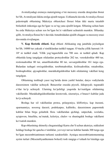 Avstraliyadagi eremeya materigining o‘rni mezozoy erasida dengizdan iborat 
bo‘lib, Avstraliyani ikkita orolga ajratib turgan. Uchlamchi davrda Avstraliya florasi 
paleotropik oblastning Maleziya oblastchasi florasi bilan ikki marta tutashib 
birlashish imkoniga ega bo‘lgan va so‘ng yana ajralib ketgan. SHuning uchun ham 
bu erda Maleziya uchun xos bo‘lgan ba’zi vakillarni uchratish mumkin. SHunday 
qilib, Avstraliya florasi bo‘r davrida Antarktidadan ajralib chiqqan va mezozoy erasi 
davomida rivojlangan. 
V. Kap floristik oblasti. Kap oblasti Afrikaning eng janubida joylashgan 
bo‘lib, 14000 tur yuksak o‘simliklardan tashkil topgan. O‘rtacha yillik harorati 14-
18o ni tashkil etadi. Yillik yog‘ingarchilik esa 700 mm. ni tashkil qiladi. Kap 
oblastida keng tarqalgan oilalardan proteydoshlar 262 tur, vereskdoshlar 460 tur, 
restionadoshlar 80 tur, amarillisdoshlar 80 tur, savsarguldoshlar 161 turga ega. 
Bulardan tashqari orxisguldoshlar, terebintadoshlar, kislitsadoshlar, rutadoshlar, 
boshoqdoshlar, qiyoqdoshlar, murakkabguldoshlar kabi oilalarning vakillari keng 
tarqalgan. 
Oblastning toshloqli yassi tog‘larida doim yashil butalar, daryo vodiylarida 
daraxtsimon vakillar uchraydi. Butazorlar orasida piyozli, ildizpoyali; tugunakli 
o‘tlar ko‘p uchraydi. Ularning ko‘pchiligi yuqorida ko‘rsatilgan oilalarning 
vakillaridir. Murakkabguldoshlardan krestovnik, sinerariya, o‘lmaso‘t kabilar juda 
ko‘p uchraydi. 
Boshqa har xil vakillardan protea, pelargoniya, kliffortiya, kap ituzumi, 
sparmanniya, nosorog daraxti, podokarpus, kallitriks, daraxtsimon paporotnik 
kabilar bilan birga golarktik flora vakillaridan qichitqi, sutpechak, xoxlatka, 
ayiqtovon, binafsha, na’matak, keleriya, chalov va shuningdek boshqa vakillarni 
ko‘rsatish mumkin.  
Kap oblastining shimoliy chegarasidagi Karru cho‘li uchun akatsiya, sukkulent 
holdagi boshqa bir qancha o‘simliklar, yovvoyi tarvuz kabilar hamda 300 turga ega 
bo‘lgan mezembriantimum turkumi xarakterlidir. Ayniqsa mezembriantemumning 
ayrim turlari (Mesemrbyanthemum bolusil) tosh rangiga o‘xshash ko‘rinishga ega 
