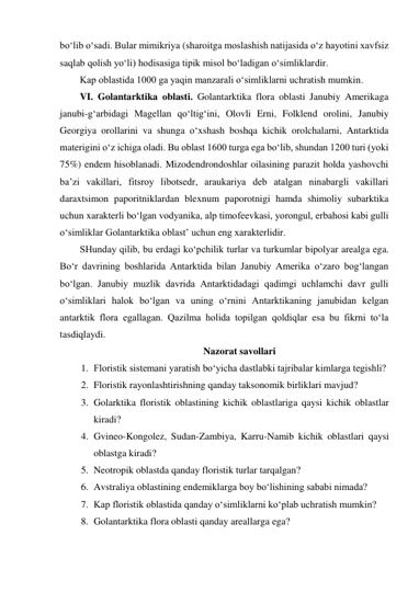 bo‘lib o‘sadi. Bular mimikriya (sharoitga moslashish natijasida o‘z hayotini xavfsiz 
saqlab qolish yo‘li) hodisasiga tipik misol bo‘ladigan o‘simliklardir. 
Kap oblastida 1000 ga yaqin manzarali o‘simliklarni uchratish mumkin. 
VI. Golantarktika oblasti. Golantarktika flora oblasti Janubiy Amerikaga 
janubi-g‘arbidagi Magellan qo‘ltig‘ini, Olovli Erni, Folklend orolini, Janubiy 
Georgiya orollarini va shunga o‘xshash boshqa kichik orolchalarni, Antarktida 
materigini o‘z ichiga oladi. Bu oblast 1600 turga ega bo‘lib, shundan 1200 turi (yoki 
75%) endem hisoblanadi. Mizodendrondoshlar oilasining parazit holda yashovchi 
ba’zi vakillari, fitsroy libotsedr, araukariya deb atalgan ninabargli vakillari 
daraxtsimon paporitniklardan blexnum paporotnigi hamda shimoliy subarktika 
uchun xarakterli bo‘lgan vodyanika, alp timofeevkasi, yorongul, erbahosi kabi gulli 
o‘simliklar Golantarktika oblast’ uchun eng xarakterlidir.  
SHunday qilib, bu erdagi ko‘pchilik turlar va turkumlar bipolyar arealga ega. 
Bo‘r davrining boshlarida Antarktida bilan Janubiy Amerika o‘zaro bog‘langan 
bo‘lgan. Janubiy muzlik davrida Antarktidadagi qadimgi uchlamchi davr gulli 
o‘simliklari halok bo‘lgan va uning o‘rnini Antarktikaning janubidan kelgan 
antarktik flora egallagan. Qazilma holida topilgan qoldiqlar esa bu fikrni to‘la 
tasdiqlaydi. 
Nazorat savollari 
1. Floristik sistemani yaratish bo‘yicha dastlabki tajribalar kimlarga tegishli? 
2. Floristik rayonlashtirishning qanday taksonomik birliklari mavjud? 
3. Golarktika floristik oblastining kichik oblastlariga qaysi kichik oblastlar 
kiradi? 
4. Gvineo-Kongolez, Sudan-Zambiya, Karru-Namib kichik oblastlari qaysi 
oblastga kiradi? 
5. Neotropik oblastda qanday floristik turlar tarqalgan? 
6. Avstraliya oblastining endemiklarga boy bo‘lishining sababi nimada? 
7. Kap floristik oblastida qanday o‘simliklarni ko‘plab uchratish mumkin? 
8. Golantarktika flora oblasti qanday areallarga ega? 
 
