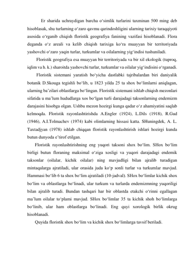 Er sharida uchraydigan barcha o‘simlik turlarini taxminan 500 ming deb 
hisoblasak, shu turlarning o‘zaro qavmu qarindoshligini ularning tarixiy taraqqiyoti 
asosida o‘rganib chiqish floristik geografiya fanining vazifasi hisoblanadi. Flora 
deganda o‘z areali va kelib chiqish tarixiga ko‘ra muayyan bir territoriyada 
yashovchi o‘zaro yaqin turlar, turkumlar va oilalarning yig‘indisi tushuniladi. 
Floristik geografiya esa muayyan bir territoriyada va bir xil ekologik (tuproq, 
iqlim va h. k.) sharoitda yashovchi turlar, turkumlar va oilalar yig‘indisini o‘rganadi. 
Floristik sistemani yaratish bo‘yicha dastlabki tajribalardan biri daniyalik 
botanik D.Skouga tegishli bo‘lib, u 1823 yilda 25 ta shox bo‘limlarni aniqlagan, 
ularning ba’zilari oblastlarga bo‘lingan. Floristik sistemani ishlab chiqish mezonlari 
sifatida u ma’lum hududlarga xos bo‘lgan turli darajadagi taksonlarning endemizm 
darajasini hisobga olgan. Ushbu mezon hozirgi kunga qadar o‘z ahamiyatini saqlab 
kelmoqda. Floristik rayonlashtirishda A.Engler (1924), L.Dils (1918), R.Gud 
(1946), A.I.Tolmachev (1974) kabi olimlarning hissasi katta. SHuningdek, A. L. 
Taxtadjyan (1978) ishlab chiqqan floristik rayonlashtirish ishlari hozirgi kunda 
butun dunyoda e’tirof etilgan. 
Floristik rayonlashtirishning eng yuqori taksoni shox bo‘lim. SHox bo‘lim 
birligi butun floraning maksimal o‘ziga xosligi va yuqori darajadagi endemik 
taksonlar (oilalar, kichik oilalar) ning mavjudligi bilan ajralib turadigan 
mintaqalarga ajratiladi, ular orasida juda ko‘p sonli turlar va turkumlar mavjud. 
Hammasi bo‘lib 6 ta shox bo‘lim ajratiladi (10-jadval). SHox bo‘limlar kichik shox 
bo‘lim va oblastlarga bo‘linadi, ular turkum va turlarda endemizmning yuqoriligi 
bilan ajralib turadi. Bundan tashqari har bir oblastda etakchi o‘rinni egallagan 
ma’lum oilalar to‘plami mavjud. SHox bo‘limlar 35 ta kichik shoh bo‘limlarga 
bo‘linib, ular ham oblastlarga bo‘linadi. Eng quyi xorologik birlik okrug 
hisoblanadi. 
Quyida floristik shox bo‘lim va kichik shox bo‘limlarga tavsif beriladi. 
 
