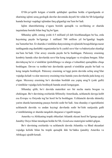 O‘lib-yo‘qolib ketgan o‘simlik qoldiqlari qazilma holda o‘rganilganda er 
sharining iqlimi uzoq geologik davrlar davomida deyarli bir xilda bo‘lib kelganligi 
hamda hozirgi vaqtdagi iqlimdan farq qilganligi ma’lum bo‘ladi. 
Iqlim sharoitlarining o‘zgara borishi quruqlik va suvlikning er sharida 
taqsimlana borishi bilan bog‘liq bo‘lgan. 
SHunday qilib, erning yoshi 4-5 milliard yil deb hisoblanadigan bo‘lsa, erda 
hayotning paydo bo‘lganiga 1 milliard 700 million yil bo‘lganligi haqida 
ma’lumotlar bor. Er sharida o‘simliklar dunyosining rivojlanishi bosqichlariga nazar 
tashlaganda eng dastlabki organizmlar ko‘k-yashil suvo‘tlar va bakteriyalar ekanligi 
ma’lum bo‘ladi. Ular arxey erasida paydo bo‘la boshlagan. Paleozoy erasining 
kembriy hamda silur davrlarida suvo‘tlar keng tarqalgan va rivojlana borgan. Silur 
davridayoq ba’zi o‘simliklar (psilofitlarga va ularga o‘xshashlar) quruqlikka chiqa 
boshlagan. Devon va toshko‘mir davrlarida sporali o‘simliklar paydo bo‘ladi va 
keng tarqala boshlaydi. Paleozoy erasining so‘nggi perm davrida ochiq urug‘lilar 
vujudga keladi va ular mezozoy erasining trias hamda yura davrlarida juda keng avj 
olgan. Mezozoy erasining bo‘r davridan boshlab esa yopiq urug‘li (yoki gulli) 
o‘simliklar vujudga kela boshlaydi hamda areali kengaygan. 
SHunday qilib, bo‘r davrida materikni suv bir necha marta bosgan va 
chekingan. Bo‘r davrining oxirlarida SHimoliy Amerikada, uchlamchi davrga kelib 
esa Evropa va Osiyoda tog‘lar hosil bo‘la boshlagan. Uchlamchi davrda shimoliy 
yarim sharda haroratning pasaya borishi sodir bo‘ladi. Ana shunday o‘zgarishlarini 
uchlamchi davrida va undan keyingi davrlarda sodir bo‘lishi natijasida gulli 
o‘simliklarning er sharida tarqalish chegarasi o‘zgarib turgan. 
Amerika va Afrikaning tropik oblastlari Atlantik okeani hosil bo‘lgunga qadar 
Janubiy Osiyo bilan tutashgan holda bo‘lib, Gondvana materigini tashkil qilgan. 
Bo‘r davrining oxirlarida va uchlamchi davrda Atlantika va Hind okeanlari 
vujudga kelishi bilan bu tropik quruqlik ikki bo‘lakka (janubiy Amerika va 
Afrikaga) ajralib ketadi. 
