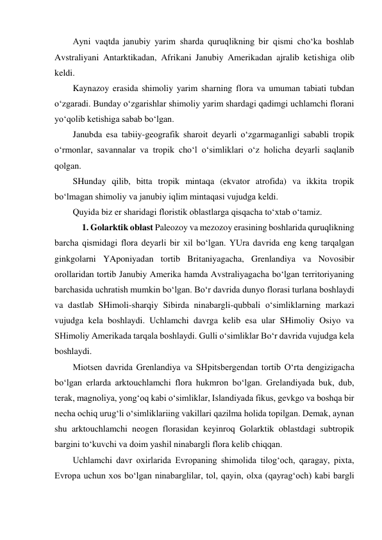 Ayni vaqtda janubiy yarim sharda quruqlikning bir qismi cho‘ka boshlab 
Avstraliyani Antarktikadan, Afrikani Janubiy Amerikadan ajralib ketishiga olib 
keldi.  
Kaynazoy erasida shimoliy yarim sharning flora va umuman tabiati tubdan 
o‘zgaradi. Bunday o‘zgarishlar shimoliy yarim shardagi qadimgi uchlamchi florani 
yo‘qolib ketishiga sabab bo‘lgan. 
Janubda esa tabiiy-geografik sharoit deyarli o‘zgarmaganligi sababli tropik 
o‘rmonlar, savannalar va tropik cho‘l o‘simliklari o‘z holicha deyarli saqlanib 
qolgan. 
SHunday qilib, bitta tropik mintaqa (ekvator atrofida) va ikkita tropik 
bo‘lmagan shimoliy va janubiy iqlim mintaqasi vujudga keldi. 
Quyida biz er sharidagi floristik oblastlarga qisqacha to‘xtab o‘tamiz. 
1. Golarktik oblast Paleozoy va mezozoy erasining boshlarida quruqlikning 
barcha qismidagi flora deyarli bir xil bo‘lgan. YUra davrida eng keng tarqalgan 
ginkgolarni YAponiyadan tortib Britaniyagacha, Grenlandiya va Novosibir 
orollaridan tortib Janubiy Amerika hamda Avstraliyagacha bo‘lgan territoriyaning 
barchasida uchratish mumkin bo‘lgan. Bo‘r davrida dunyo florasi turlana boshlaydi 
va dastlab SHimoli-sharqiy Sibirda ninabargli-qubbali o‘simliklarning markazi 
vujudga kela boshlaydi. Uchlamchi davrga kelib esa ular SHimoliy Osiyo va 
SHimoliy Amerikada tarqala boshlaydi. Gulli o‘simliklar Bo‘r davrida vujudga kela 
boshlaydi. 
Miotsen davrida Grenlandiya va SHpitsbergendan tortib O‘rta dengizigacha 
bo‘lgan erlarda arktouchlamchi flora hukmron bo‘lgan. Grelandiyada buk, dub, 
terak, magnoliya, yong‘oq kabi o‘simliklar, Islandiyada fikus, gevkgo va boshqa bir 
necha ochiq urug‘li o‘simliklariing vakillari qazilma holida topilgan. Demak, aynan 
shu arktouchlamchi neogen florasidan keyinroq Golarktik oblastdagi subtropik 
bargini to‘kuvchi va doim yashil ninabargli flora kelib chiqqan. 
Uchlamchi davr oxirlarida Evropaning shimolida tilog‘och, qaragay, pixta, 
Evropa uchun xos bo‘lgan ninabarglilar, tol, qayin, olxa (qayrag‘och) kabi bargli 
