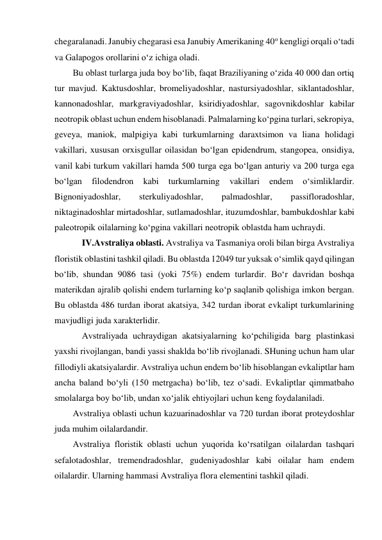 chegaralanadi. Janubiy chegarasi esa Janubiy Amerikaning 40o kengligi orqali o‘tadi 
va Galapogos orollarini o‘z ichiga oladi. 
Bu oblast turlarga juda boy bo‘lib, faqat Braziliyaning o‘zida 40 000 dan ortiq 
tur mavjud. Kaktusdoshlar, bromeliyadoshlar, nastursiyadoshlar, siklantadoshlar, 
kannonadoshlar, markgraviyadoshlar, ksiridiyadoshlar, sagovnikdoshlar kabilar 
neotropik oblast uchun endem hisoblanadi. Palmalarning ko‘pgina turlari, sekropiya, 
geveya, maniok, malpigiya kabi turkumlarning daraxtsimon va liana holidagi 
vakillari, xususan orxisgullar oilasidan bo‘lgan epidendrum, stangopea, onsidiya, 
vanil kabi turkum vakillari hamda 500 turga ega bo‘lgan anturiy va 200 turga ega 
bo‘lgan 
filodendron 
kabi 
turkumlarning 
vakillari 
endem 
o‘simliklardir. 
Bignoniyadoshlar, 
sterkuliyadoshlar, 
palmadoshlar, 
passifloradoshlar, 
niktaginadoshlar mirtadoshlar, sutlamadoshlar, ituzumdoshlar, bambukdoshlar kabi 
paleotropik oilalarning ko‘pgina vakillari neotropik oblastda ham uchraydi. 
IV.Avstraliya oblasti. Avstraliya va Tasmaniya oroli bilan birga Avstraliya 
floristik oblastini tashkil qiladi. Bu oblastda 12049 tur yuksak o‘simlik qayd qilingan 
bo‘lib, shundan 9086 tasi (yoki 75%) endem turlardir. Bo‘r davridan boshqa 
materikdan ajralib qolishi endem turlarning ko‘p saqlanib qolishiga imkon bergan. 
Bu oblastda 486 turdan iborat akatsiya, 342 turdan iborat evkalipt turkumlarining 
mavjudligi juda xarakterlidir. 
Avstraliyada uchraydigan akatsiyalarning ko‘pchiligida barg plastinkasi 
yaxshi rivojlangan, bandi yassi shaklda bo‘lib rivojlanadi. SHuning uchun ham ular 
fillodiyli akatsiyalardir. Avstraliya uchun endem bo‘lib hisoblangan evkaliptlar ham 
ancha baland bo‘yli (150 metrgacha) bo‘lib, tez o‘sadi. Evkaliptlar qimmatbaho 
smolalarga boy bo‘lib, undan xo‘jalik ehtiyojlari uchun keng foydalaniladi. 
Avstraliya oblasti uchun kazuarinadoshlar va 720 turdan iborat proteydoshlar 
juda muhim oilalardandir. 
Avstraliya floristik oblasti uchun yuqorida ko‘rsatilgan oilalardan tashqari 
sefalotadoshlar, tremendradoshlar, gudeniyadoshlar kabi oilalar ham endem 
oilalardir. Ularning hammasi Avstraliya flora elementini tashkil qiladi. 
