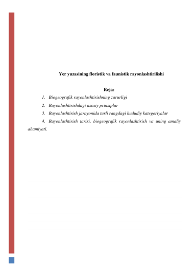  
 
 
 
 
 
 
Yer yuzasining floristik va faunistik rayonlashtirilishi 
 
 
Reja: 
1. Biogeografik rayonlashtirishning zarurligi 
2. Rayonlashtirishdagi asosiy prinsiplar 
3. Rayonlashtirish jarayonida turli rangdagi hududiy kategoriyalar 
4. Rayonlashtirish tarixi, biogeografik rayonlashtirish va uning amaliy 
ahamiyati.  
 
 
 
 
 
 
 
 
 
 
 
 
 
 
