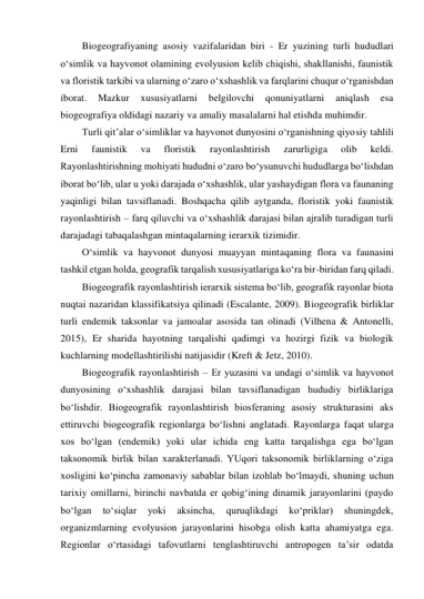 Biogeografiyaning asosiy vazifalaridan biri - Er yuzining turli hududlari 
o‘simlik va hayvonot olamining evolyusion kelib chiqishi, shakllanishi, faunistik 
va floristik tarkibi va ularning o‘zaro o‘xshashlik va farqlarini chuqur o‘rganishdan 
iborat. 
Mazkur 
xususiyatlarni 
belgilovchi 
qonuniyatlarni 
aniqlash 
esa 
biogeografiya oldidagi nazariy va amaliy masalalarni hal etishda muhimdir. 
Turli qit’alar o‘simliklar va hayvonot dunyosini o‘rganishning qiyosiy tahlili 
Erni 
faunistik 
va 
floristik 
rayonlashtirish 
zarurligiga 
olib 
keldi. 
Rayonlashtirishning mohiyati hududni o‘zaro bo‘ysunuvchi hududlarga bo‘lishdan 
iborat bo‘lib, ular u yoki darajada o‘xshashlik, ular yashaydigan flora va faunaning 
yaqinligi bilan tavsiflanadi. Boshqacha qilib aytganda, floristik yoki faunistik 
rayonlashtirish – farq qiluvchi va o‘xshashlik darajasi bilan ajralib turadigan turli 
darajadagi tabaqalashgan mintaqalarning ierarxik tizimidir. 
O‘simlik va hayvonot dunyosi muayyan mintaqaning flora va faunasini 
tashkil etgan holda, geografik tarqalish xususiyatlariga ko‘ra bir-biridan farq qiladi. 
Biogeografik rayonlashtirish ierarxik sistema bo‘lib, geografik rayonlar biota 
nuqtai nazaridan klassifikatsiya qilinadi (Escalante, 2009). Biogeografik birliklar 
turli endemik taksonlar va jamoalar asosida tan olinadi (Vilhena & Antonelli, 
2015), Er sharida hayotning tarqalishi qadimgi va hozirgi fizik va biologik 
kuchlarning modellashtirilishi natijasidir (Kreft & Jetz, 2010). 
Biogeografik rayonlashtirish – Er yuzasini va undagi o‘simlik va hayvonot 
dunyosining o‘xshashlik darajasi bilan tavsiflanadigan hududiy birliklariga 
bo‘lishdir. Biogeografik rayonlashtirish biosferaning asosiy strukturasini aks 
ettiruvchi biogeografik regionlarga bo‘lishni anglatadi. Rayonlarga faqat ularga 
xos bo‘lgan (endemik) yoki ular ichida eng katta tarqalishga ega bo‘lgan 
taksonomik birlik bilan xarakterlanadi. YUqori taksonomik birliklarning o‘ziga 
xosligini ko‘pincha zamonaviy sabablar bilan izohlab bo‘lmaydi, shuning uchun 
tarixiy omillarni, birinchi navbatda er qobig‘ining dinamik jarayonlarini (paydo 
bo‘lgan 
to‘siqlar 
yoki 
aksincha, 
quruqlikdagi 
ko‘priklar) 
shuningdek, 
organizmlarning evolyusion jarayonlarini hisobga olish katta ahamiyatga ega. 
Regionlar o‘rtasidagi tafovutlarni tenglashtiruvchi antropogen ta’sir odatda 
