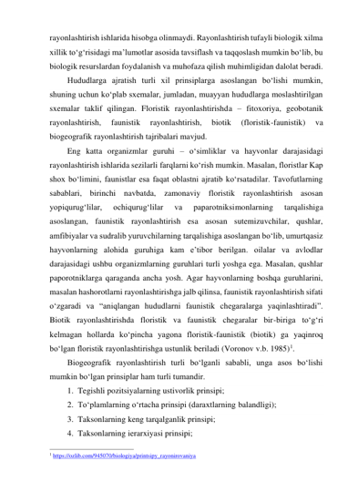 rayonlashtirish ishlarida hisobga olinmaydi. Rayonlashtirish tufayli biologik xilma 
xillik to‘g‘risidagi ma’lumotlar asosida tavsiflash va taqqoslash mumkin bo‘lib, bu 
biologik resurslardan foydalanish va muhofaza qilish muhimligidan dalolat beradi. 
Hududlarga ajratish turli xil prinsiplarga asoslangan bo‘lishi mumkin, 
shuning uchun ko‘plab sxemalar, jumladan, muayyan hududlarga moslashtirilgan 
sxemalar taklif qilingan. Floristik rayonlashtirishda – fitoxoriya, geobotanik 
rayonlashtirish, 
faunistik 
rayonlashtirish, 
biotik 
(floristik-faunistik) 
va 
biogeografik rayonlashtirish tajribalari mavjud. 
Eng katta organizmlar guruhi – o‘simliklar va hayvonlar darajasidagi 
rayonlashtirish ishlarida sezilarli farqlarni ko‘rish mumkin. Masalan, floristlar Kap 
shox bo‘limini, faunistlar esa faqat oblastni ajratib ko‘rsatadilar. Tavofutlarning 
sabablari, birinchi navbatda, zamonaviy floristik rayonlashtirish asosan 
yopiqurug‘lilar, 
ochiqurug‘lilar 
va 
paparotniksimonlarning 
tarqalishiga 
asoslangan, faunistik rayonlashtirish esa asosan sutemizuvchilar, qushlar, 
amfibiyalar va sudralib yuruvchilarning tarqalishiga asoslangan bo‘lib, umurtqasiz 
hayvonlarning alohida guruhiga kam e’tibor berilgan. oilalar va avlodlar 
darajasidagi ushbu organizmlarning guruhlari turli yoshga ega. Masalan, qushlar 
paporotniklarga qaraganda ancha yosh. Agar hayvonlarning boshqa guruhlarini, 
masalan hashorotlarni rayonlashtirishga jalb qilinsa, faunistik rayonlashtirish sifati 
o‘zgaradi va “aniqlangan hududlarni faunistik chegaralarga yaqinlashtiradi”. 
Biotik rayonlashtirishda floristik va faunistik chegaralar bir-biriga to‘g‘ri 
kelmagan hollarda ko‘pincha yagona floristik-faunistik (biotik) ga yaqinroq 
bo‘lgan floristik rayonlashtirishga ustunlik beriladi (Voronov v.b. 1985)1. 
Biogeografik rayonlashtirish turli bo‘lganli sababli, unga asos bo‘lishi 
mumkin bo‘lgan prinsiplar ham turli tumandir.  
1. Tegishli pozitsiyalarning ustivorlik prinsipi; 
2. To‘plamlarning o‘rtacha prinsipi (daraxtlarning balandligi); 
3. Taksonlarning keng tarqalganlik prinsipi; 
4. Taksonlarning ierarxiyasi prinsipi; 
                                                           
1 https://ozlib.com/945070/biologiya/printsipy_rayonirovaniya  
