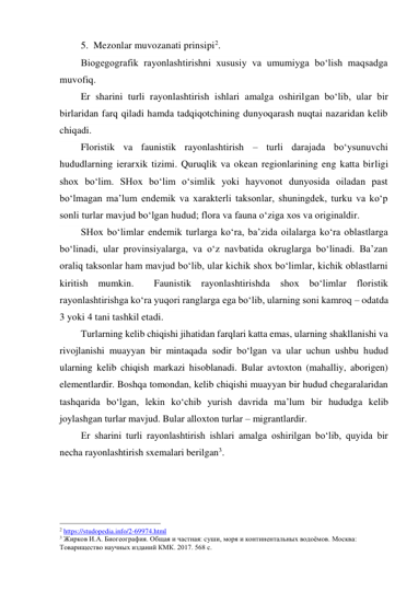 5. Mezonlar muvozanati prinsipi2. 
Biogegografik rayonlashtirishni xususiy va umumiyga bo‘lish maqsadga 
muvofiq.  
Er sharini turli rayonlashtirish ishlari amalga oshirilgan bo‘lib, ular bir 
birlaridan farq qiladi hamda tadqiqotchining dunyoqarash nuqtai nazaridan kelib 
chiqadi.  
Floristik va faunistik rayonlashtirish – turli darajada bo‘ysunuvchi 
hududlarning ierarxik tizimi. Quruqlik va okean regionlarining eng katta birligi 
shox bo‘lim. SHox bo‘lim o‘simlik yoki hayvonot dunyosida oiladan past 
bo‘lmagan ma’lum endemik va xarakterli taksonlar, shuningdek, turku va ko‘p 
sonli turlar mavjud bo‘lgan hudud; flora va fauna o‘ziga xos va originaldir. 
SHox bo‘limlar endemik turlarga ko‘ra, ba’zida oilalarga ko‘ra oblastlarga  
bo‘linadi, ular provinsiyalarga, va o‘z navbatida okruglarga bo‘linadi. Ba’zan 
oraliq taksonlar ham mavjud bo‘lib, ular kichik shox bo‘limlar, kichik oblastlarni 
kiritish mumkin.  Faunistik rayonlashtirishda shox bo‘limlar floristik 
rayonlashtirishga ko‘ra yuqori ranglarga ega bo‘lib, ularning soni kamroq – odatda 
3 yoki 4 tani tashkil etadi.  
Turlarning kelib chiqishi jihatidan farqlari katta emas, ularning shakllanishi va 
rivojlanishi muayyan bir mintaqada sodir bo‘lgan va ular uchun ushbu hudud 
ularning kelib chiqish markazi hisoblanadi. Bular avtoxton (mahalliy, aborigen) 
elementlardir. Boshqa tomondan, kelib chiqishi muayyan bir hudud chegaralaridan 
tashqarida bo‘lgan, lekin ko‘chib yurish davrida ma’lum bir hududga kelib 
joylashgan turlar mavjud. Bular alloxton turlar – migrantlardir. 
Er sharini turli rayonlashtirish ishlari amalga oshirilgan bo‘lib, quyida bir 
necha rayonlashtirish sxemalari berilgan3. 
 
                                                           
2 https://studopedia.info/2-69974.html  
3 Жирков И.А. Биогеография. Общая и частная: суши, моря и континентальных водоёмов. Москва: 
Товарищество научных изданий КМК. 2017. 568 с. 
