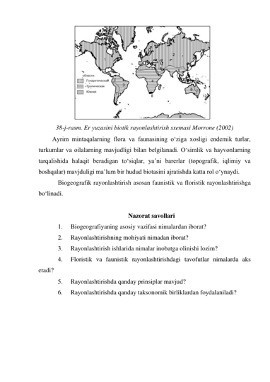  
38-j-rasm. Er yuzasini biotik rayonlashtirish sxemasi Morrone (2002) 
Ayrim mintaqalarning flora va faunasining o‘ziga xosligi endemik turlar, 
turkumlar va oilalarning mavjudligi bilan belgilanadi. O‘simlik va hayvonlarning 
tarqalishida halaqit beradigan to‘siqlar, ya’ni barerlar (topografik, iqlimiy va 
boshqalar) mavjduligi ma’lum bir hudud biotasini ajratishda katta rol o‘ynaydi.  
Biogeografik rayonlashtirish asosan faunistik va floristik rayonlashtirishga 
bo‘linadi.   
 
Nazorat savollari 
1. 
Biogeografiyaning asosiy vazifasi nimalardan iborat? 
2. 
Rayonlashtirishning mohiyati nimadan iborat? 
3. 
Rayonlashtirish ishlarida nimalar inobatga olinishi lozim? 
4. 
Floristik va faunistik rayonlashtirishdagi tavofutlar nimalarda aks 
etadi? 
5. 
Rayonlashtirishda qanday prinsiplar mavjud? 
6. 
Rayonlashtirishda qanday taksonomik birliklardan foydalaniladi? 
 
