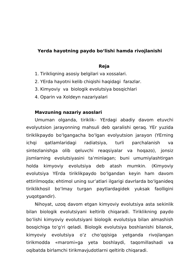 Yerda hayotning paydo bo‘lishi hamda rivojlanishi
Reja
1. Tirikliqning asosiy belgilari va xossalari.
2. YErda hayotni kelib chiqishi haqidagi  farazlar.
3. Kimyoviy  va  biologik evolutsiya bosqichlari 
4. Oparin va Xoldeyn nazariyalari
Mavzuning nazariy asoslari
Umuman  olganda,  tiriklik–  YErdagi  abadiy  davom  etuvchi
evolyutsion jarayonning mahsuli deb qaralishi qeraq. YEr yuzida
tiriklikpaydo  bo‘lgangacha  bo‘lgan  evolyutsion  jarayon  (YErning
ichqi  qatlamlaridagi  radiatsiya,  turli  parchalanish  va
sintezlanishga  olib  qeluvchi  reaqsiyalar  va  hoqazo),  jonsiz
jismlarning  evolutsiyasini  ta’minlagan;  buni  umumiylashtirgan
holda  kimyoviy  evolutsiya  deb  atash  mumkin.  (Kimyoviy
evolutsiya  YErda  tiriklikpaydo  bo‘lgandan  keyin  ham  davom
ettirilmoqda; ehtimol uning sur’atlari ilgarigi davrlarda bo‘lganideq
tiriklikhosil  bo‘lmay  turgan  paytlardagidek  yuksak  faolligini
yuqotgandir).
Nihoyat, uzoq davom etgan kimyoviy evolutsiya asta sekinlik
bilan  biologik  evolutsiyani  keltirib  chiqaradi.  Tiriklikning  paydo
bo‘lishi kimyoviy evolutsiyani biologik evolutsiya bilan almashish
bosqichiga to‘g‘ri qeladi. Biologik evolutsiya boshlanishi bilanok,
kimyoviy  evolutsiya  o‘z  cho‘qqisiga  yetganda  rivojlangan
tirikmodda  «maromi»ga  yeta  boshlaydi,  taqomillashadi  va
oqibatda birlamchi tirikmavjudotlarni qeltirib chiqaradi.
