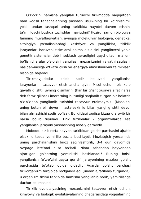 O‘z-o‘zini  hamisha  yangilab  turuvchi  tirikmodda  haqiqatdan
ham  «oqsil  tanachalarining  yashash  usul»ining  bir  ko‘rinishimi,
yoki   undan  tashqari  uning  tarkibida  hayotni  davom  etishini
ta’minlovchi boshqa tuzilishlar mavjudmi? Hozirgi zamon biologiya
fanining muvaffaqiyatlari, ayniqsa molekulyar biologiya, genetika,
sitologiya  yo‘nalishlardagi  kashfiyot  va  yangiliklar,  tiriklik
jarayonlari boruvchi tizimlarni doimo o‘z-o‘zini yangilovchi yopiq
genetik sistemalar deb hisoblash qeraqligini qayd qiladi; ma’lum
bo‘lishicha ular o‘z-o‘zini yangilash mexanizmini irsiyatni saqlash,
nasldan-naslga o‘tkaza olish va energiya almashinuvini ta’minlash
hisobiga bajaradi.
Tirikmavjudotlar
 
ichida
 
sodir
 
bo‘luvchi
 
yangilanish
jarayonlarini  tasavvur  etish  ancha  qiyin.  Misol  uchun,  biz  ko‘p
qavatli g‘ishtli uyning qismlarini (har bir g‘isht xujayra sifat narsa
deb faraz qilinsa) imoratning butunligi saqlanib turgan bir holatda
o‘z-o‘zidan  yangilanib  turishini  tasavvur  etolmaymiz.  (Masalan,
uning butun bir devorini asta-sekinliq bilan yangi g‘ishtli devor
bilan almashishi sodir bo‘lsa). Bu xildagi xodisa bizga g‘aroyib bir
narsa  bo‘lib  tuyuladi.  Tirik  tuzilmalar  –  organizmlarda  esa
yangilanish jarayoni yashashning asosiy garovidir.
Mobodo, biz birorta hayvon tarkibidan go‘sht parchasini ajratib
olsak, u tezda yemirilib buzila boshlaydi. Muzlatqich yordamida
uning  parchalanishini  biroz  seqinlashtirib,  3-4  qun  davomida
ovqatga  iste’mol  qilsa  bo‘ladi.  Nima  sababdan  hayvondan
ajratilgan  go‘shtning  yemirilishi  boshlanadi?  Buning  boisi,
yangilanish (o‘z-o‘zini qayta qurish) jarayonining mazkur go‘sht
parchasida  to‘xtab  qolganligidadir.  Agarda  go‘sht  parchasi
tirikorganizm tarqibida bo‘lganda edi (undan ajratilmay turganda),
u organizm tizimi tarkibida hamisha yangilanib borib, yemirilishga
duchor bo‘lmas edi.
Tiriklik evolutsiyasining  mexanizmini  tasavvur  etish  uchun,
kimyoviy va biologik evolutsiyalarning chegarasidagi voqealarning
