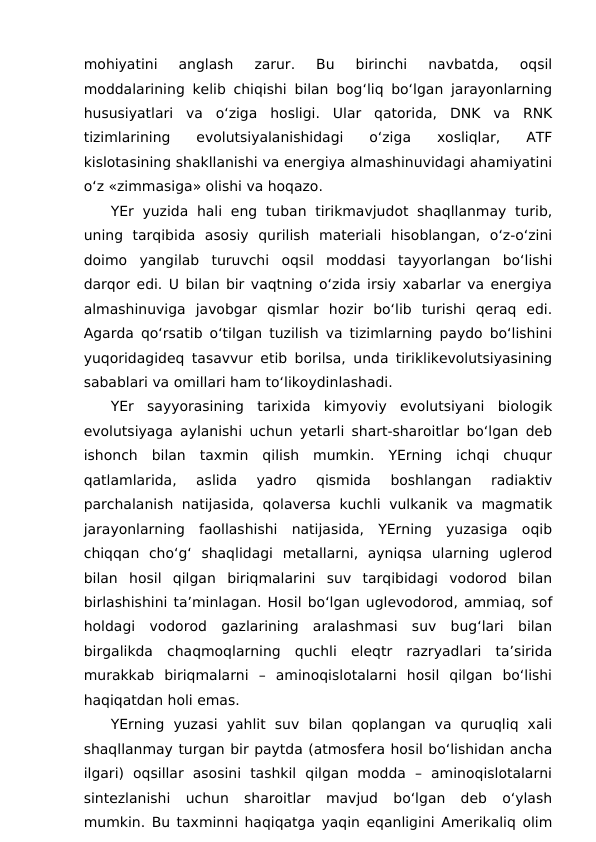 mohiyatini  anglash  zarur.  Bu  birinchi  navbatda,  oqsil
moddalarining kelib chiqishi bilan bog‘liq bo‘lgan jarayonlarning
hususiyatlari  va  o‘ziga  hosligi.  Ular  qatorida,  DNK  va  RNK
tizimlarining  evolutsiyalanishidagi  o‘ziga  xosliqlar,  ATF
kislotasining shakllanishi va energiya almashinuvidagi ahamiyatini
o‘z «zimmasiga» olishi va hoqazo.
YEr  yuzida  hali  eng  tuban  tirikmavjudot shaqllanmay  turib,
uning  tarqibida  asosiy  qurilish  materiali  hisoblangan,  o‘z-o‘zini
doimo  yangilab  turuvchi  oqsil  moddasi  tayyorlangan  bo‘lishi
darqor edi. U bilan bir vaqtning o‘zida irsiy xabarlar va energiya
almashinuviga  javobgar  qismlar  hozir  bo‘lib  turishi  qeraq  edi.
Agarda qo‘rsatib o‘tilgan tuzilish va tizimlarning paydo bo‘lishini
yuqoridagideq tasavvur etib borilsa, unda tiriklikevolutsiyasining
sabablari va omillari ham to‘likoydinlashadi.
YEr  sayyorasining  tarixida  kimyoviy  evolutsiyani  biologik
evolutsiyaga aylanishi uchun yetarli shart-sharoitlar bo‘lgan deb
ishonch  bilan  taxmin  qilish  mumkin.  YErning  ichqi  chuqur
qatlamlarida,  aslida  yadro  qismida  boshlangan  radiaktiv
parchalanish natijasida, qolaversa kuchli vulkanik va magmatik
jarayonlarning  faollashishi  natijasida,  YErning  yuzasiga  oqib
chiqqan  cho‘g‘  shaqlidagi  metallarni,  ayniqsa  ularning  uglerod
bilan  hosil  qilgan  biriqmalarini  suv  tarqibidagi  vodorod  bilan
birlashishini ta’minlagan. Hosil bo‘lgan uglevodorod, ammiaq, sof
holdagi  vodorod  gazlarining  aralashmasi  suv  bug‘lari  bilan
birgalikda  chaqmoqlarning  quchli  eleqtr  razryadlari  ta’sirida
murakkab  biriqmalarni  –  aminoqislotalarni  hosil  qilgan  bo‘lishi
haqiqatdan holi emas.
YErning  yuzasi  yahlit  suv  bilan  qoplangan  va  quruqliq  xali
shaqllanmay turgan bir paytda (atmosfera hosil bo‘lishidan ancha
ilgari)  oqsillar  asosini  tashkil  qilgan  modda  –  aminoqislotalarni
sintezlanishi  uchun  sharoitlar  mavjud  bo‘lgan  deb  o‘ylash
mumkin. Bu taxminni haqiqatga yaqin eqanligini Amerikaliq olim
