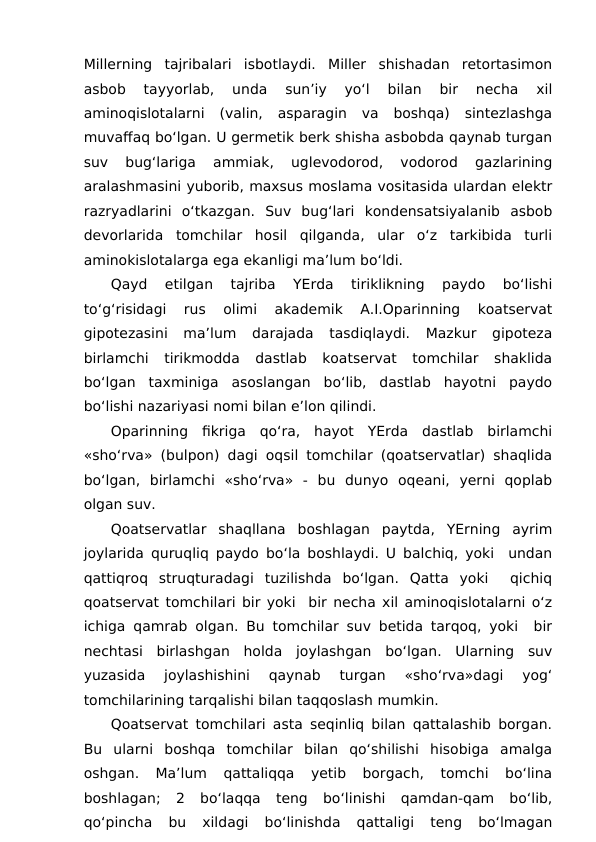 Millerning  tajribalari  isbotlaydi.  Miller  shishadan  retortasimon
asbob  tayyorlab,  unda  sun’iy  yo‘l  bilan  bir  necha  xil
aminoqislotalarni  (valin,  asparagin  va  boshqa)  sintezlashga
muvaffaq bo‘lgan. U germetik berk shisha asbobda qaynab turgan
suv  bug‘lariga  ammiak,  uglevodorod,  vodorod  gazlarining
aralashmasini yuborib, maxsus moslama vositasida ulardan elektr
razryadlarini  o‘tkazgan.  Suv  bug‘lari  kondensatsiyalanib  asbob
devorlarida  tomchilar  hosil  qilganda,  ular  o‘z  tarkibida  turli
aminokislotalarga ega ekanligi ma’lum bo‘ldi.
Qayd  etilgan  tajriba  YErda  tiriklikning  paydo  bo‘lishi
to‘g‘risidagi  rus  olimi  akademik  A.I.Oparinning  koatservat
gipotezasini  ma’lum  darajada  tasdiqlaydi.  Mazkur  gipoteza
birlamchi  tirikmodda  dastlab  koatservat  tomchilar  shaklida
bo‘lgan  taxminiga  asoslangan  bo‘lib,  dastlab  hayotni  paydo
bo‘lishi nazariyasi nomi bilan e’lon qilindi.
Oparinning  fikriga  qo‘ra,  hayot  YErda  dastlab  birlamchi
«sho‘rva» (bulpon) dagi oqsil tomchilar (qoatservatlar) shaqlida
bo‘lgan,  birlamchi  «sho‘rva»  -  bu  dunyo  oqeani,  yerni  qoplab
olgan suv.
Qoatservatlar  shaqllana  boshlagan  paytda,  YErning  ayrim
joylarida quruqliq paydo bo‘la boshlaydi. U balchiq, yoki  undan
qattiqroq  struqturadagi  tuzilishda  bo‘lgan.  Qatta  yoki   qichiq
qoatservat tomchilari bir yoki  bir necha xil aminoqislotalarni o‘z
ichiga qamrab olgan. Bu tomchilar suv betida tarqoq, yoki  bir
nechtasi  birlashgan  holda  joylashgan  bo‘lgan.  Ularning  suv
yuzasida  joylashishini  qaynab  turgan  «sho‘rva»dagi  yog‘
tomchilarining tarqalishi bilan taqqoslash mumkin.
Qoatservat tomchilari asta seqinliq bilan qattalashib borgan.
Bu  ularni  boshqa  tomchilar  bilan  qo‘shilishi  hisobiga  amalga
oshgan.  Ma’lum  qattaliqqa  yetib  borgach,  tomchi  bo‘lina
boshlagan;  2  bo‘laqqa  teng  bo‘linishi  qamdan-qam  bo‘lib,
qo‘pincha  bu  xildagi  bo‘linishda  qattaligi  teng  bo‘lmagan

