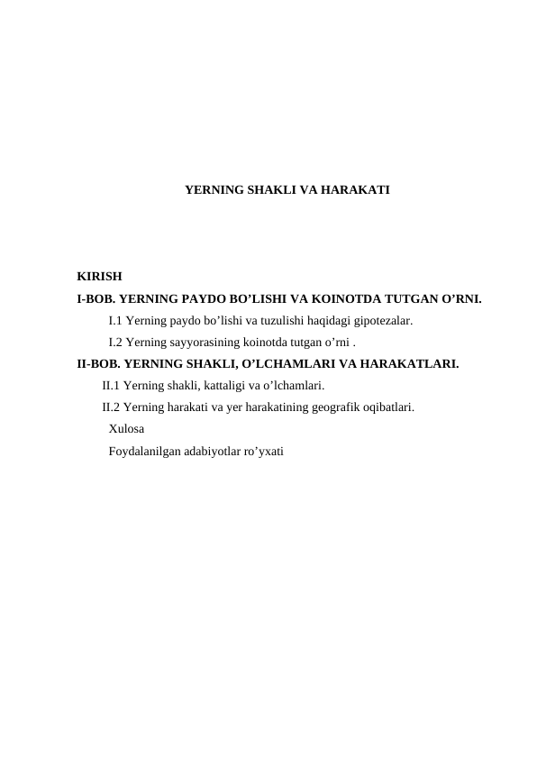 YERNING SHAKLI VA HARAKATI
KIRISH
I-BOB. YERNING PAYDO BO’LISHI VA KOINOTDA TUTGAN O’RNI.
I.1 Yerning paydo bo’lishi va tuzulishi haqidagi gipotezalar.
I.2 Yerning sayyorasining koinotda tutgan o’rni .
II-BOB. YERNING SHAKLI, O’LCHAMLARI VA HARAKATLARI.
II.1 Yerning shakli, kattaligi va o’lchamlari.
II.2 Yerning harakati va yer harakatining geografik oqibatlari.
Xulosa 
Foydalanilgan adabiyotlar ro’yxati
