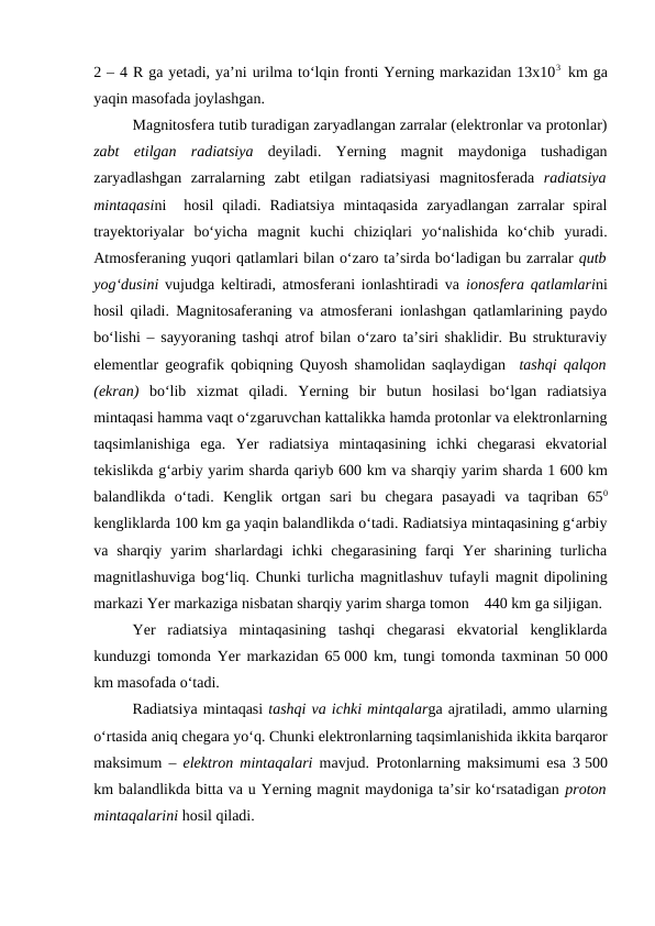 2 – 4 R ga yetadi, ya’ni urilma to‘lqin fronti Yerning markazidan 13x103  km ga
yaqin masofada joylashgan.
Magnitosfera tutib turadigan zaryadlangan zarralar (elektronlar va protonlar)
zabt  etilgan  radiatsiya  deyiladi.  Yerning  magnit  maydoniga  tushadigan
zaryadlashgan  zarralarning  zabt  etilgan  radiatsiyasi  magnitosferada  radiatsiya
mintaqasini   hosil  qiladi.  Radiatsiya  mintaqasida  zaryadlangan  zarralar  spiral
trayektoriyalar  bo‘yicha  magnit  kuchi  chiziqlari  yo‘nalishida  ko‘chib  yuradi.
Atmosferaning yuqori qatlamlari bilan o‘zaro ta’sirda bo‘ladigan bu zarralar qutb
yog‘dusini vujudga keltiradi, atmosferani ionlashtiradi va  ionosfera qatlamlarini
hosil qiladi. Magnitosaferaning va atmosferani ionlashgan qatlamlarining paydo
bo‘lishi – sayyoraning tashqi atrof bilan o‘zaro ta’siri shaklidir. Bu strukturaviy
elementlar geografik qobiqning Quyosh shamolidan saqlaydigan  tashqi qalqon
(ekran) bo‘lib  xizmat  qiladi.  Yerning  bir  butun  hosilasi  bo‘lgan  radiatsiya
mintaqasi hamma vaqt o‘zgaruvchan kattalikka hamda protonlar va elektronlarning
taqsimlanishiga  ega.  Yer  radiatsiya  mintaqasining  ichki  chegarasi  ekvatorial
tekislikda g‘arbiy yarim sharda qariyb 600 km va sharqiy yarim sharda 1 600 km
balandlikda  o‘tadi.  Kenglik  ortgan  sari  bu  chegara  pasayadi  va  taqriban  650
kengliklarda 100 km ga yaqin balandlikda o‘tadi. Radiatsiya mintaqasining g‘arbiy
va sharqiy  yarim  sharlardagi  ichki  chegarasining  farqi  Yer  sharining  turlicha
magnitlashuviga bog‘liq. Chunki turlicha magnitlashuv tufayli magnit dipolining
markazi Yer markaziga nisbatan sharqiy yarim sharga tomon    440 km ga siljigan.
Yer  radiatsiya  mintaqasining  tashqi  chegarasi  ekvatorial  kengliklarda
kunduzgi tomonda Yer markazidan 65 000 km, tungi tomonda taxminan 50 000
km masofada o‘tadi.
Radiatsiya mintaqasi tashqi va ichki mintqalarga ajratiladi, ammo ularning
o‘rtasida aniq chegara yo‘q. Chunki elektronlarning taqsimlanishida ikkita barqaror
maksimum –  elektron mintaqalari mavjud. Protonlarning maksimumi esa 3 500
km balandlikda bitta va u Yerning magnit maydoniga ta’sir ko‘rsatadigan proton
mintaqalarini hosil qiladi.
